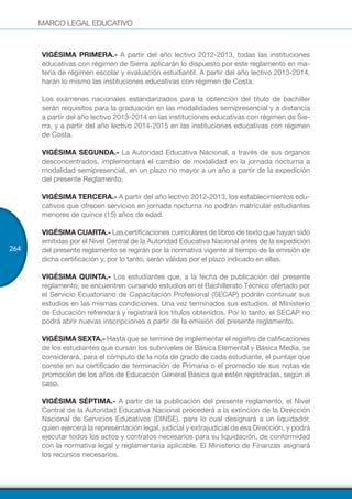 MARCO LEGAL EDUCATIVO
264
VIGÉSIMA PRIMERA.- A partir del año lectivo 2012-2013, todas las instituciones
educativas con régimen de Sierra aplicarán lo dispuesto por este reglamento en ma-
teria de régimen escolar y evaluación estudiantil. A partir del año lectivo 2013-2014,
harán lo mismo las instituciones educativas con régimen de Costa.
Los exámenes nacionales estandarizados para la obtención del título de bachiller
serán requisitos para la graduación en las modalidades semipresencial y a distancia
a partir del año lectivo 2013-2014 en las instituciones educativas con régimen de Sie-
rra, y a partir del año lectivo 2014-2015 en las instituciones educativas con régimen
de Costa.
VIGÉSIMA SEGUNDA.- La Autoridad Educativa Nacional, a través de sus órganos
desconcentrados, implementará el cambio de modalidad en la jornada nocturna a
modalidad semipresencial, en un plazo no mayor a un año a partir de la expedición
del presente Reglamento.
VIGÉSIMA TERCERA.- A partir del año lectivo 2012-2013, los establecimientos edu-
cativos que ofrecen servicios en jornada nocturna no podrán matricular estudiantes
menores de quince (15) años de edad.
VIGÉSIMA CUARTA.- Las certificaciones curriculares de libros de texto que hayan sido
emitidas por el Nivel Central de la Autoridad Educativa Nacional antes de la expedición
del presente reglamento se regirán por la normativa vigente al tiempo de la emisión de
dicha certificación y, por lo tanto, serán válidas por el plazo indicado en ellas.
VIGÉSIMA QUINTA.- Los estudiantes que, a la fecha de publicación del presente
reglamento, se encuentren cursando estudios en el Bachillerato Técnico ofertado por
el Servicio Ecuatoriano de Capacitación Profesional (SECAP) podrán continuar sus
estudios en las mismas condiciones. Una vez terminados sus estudios, el Ministerio
de Educación refrendará y registrará los títulos obtenidos. Por lo tanto, el SECAP no
podrá abrir nuevas inscripciones a partir de la emisión del presente reglamento.
VIGÉSIMA SEXTA.- Hasta que se termine de implementar el registro de calificaciones
de los estudiantes que cursan los subniveles de Básica Elemental y Básica Media, se
considerará, para el cómputo de la nota de grado de cada estudiante, el puntaje que
conste en su certificado de terminación de Primaria o el promedio de sus notas de
promoción de los años de Educación General Básica que estén registradas, según el
caso.
VIGÉSIMA SÉPTIMA.- A partir de la publicación del presente reglamento, el Nivel
Central de la Autoridad Educativa Nacional procederá a la extinción de la Dirección
Nacional de Servicios Educativos (DINSE), para lo cual designará a un liquidador,
quien ejercerá la representación legal, judicial y extrajudicial de esa Dirección, y podrá
ejecutar todos los actos y contratos necesarios para su liquidación, de conformidad
con la normativa legal y reglamentaria aplicable. El Ministerio de Finanzas asignará
los recursos necesarios.
 