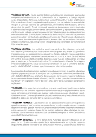 265
VIGÉSIMA OCTAVA.- Hasta que los Gobiernos Autónomos Municipales asuman las
competencias determinadas en la Constitución de la República, el Código Orgáni-
co de Organización Territorial, Autonomía y Descentralización, y la Ley Orgánica de
Educación Intercultural, cumpliendo con los plazos que para el efecto sean señala-
dos por el Consejo Nacional de Competencias, el Ministerio de Educación, a través
de su nivel de gestión Zonal, continuará ejecutando los procesos precontractuales
y contractuales de ejecución de obras para adecuaciones y reparaciones menores,
mantenimiento y obras complementarias de las instalaciones de los establecimientos
educativos fiscales. El Instituto de Contratación de Obras (ICO) realizará los procesos
precontractuales y contractuales para la construcción de infraestructura educativa de
obras nuevas, basándose en la planificación, los estudios, los estándares, las espe-
cificaciones técnicas, los presupuestos y los planos proporcionados por la Autoridad
Educativa Nacional.
VIGÉSIMA NOVENA.- Los institutos superiores públicos, tecnológicos, pedagógi-
cos, de artes y conservatorios superiores de música que se encuentren ocupando las
instalaciones de los establecimientos educativos fiscales deberán ir desocupándolos
de manera progresiva hasta fines del año lectivo 2014-2015. A partir del año lectivo
2015-2016, dichos establecimientos deberán ocupar nuevas instalaciones provistas
para el efecto por la Secretaría Nacional de Educación Superior, Ciencia, Tecnología e
Innovación (SENESCYT), salvo casos excepcionales en los que el Ministerio de Edu-
cación y la SENESCYT hubieren suscrito acuerdos interinstitucionales.
Los docentes de estos institutos que laboren exclusivamente en el nivel de educación
superior y que cumplan con el perfil para ser un profesor en dicho nivel previa evalua-
ción de la SENESCYT, que a la fecha de suscripción del presente reglamento todavía
se encuentren en la nómina del Ministerio de Educación, pasarán a la nómina de la
SENESCYT en un plazo no mayor de un (1) año a partir de la publicación del presente
reglamento.
TRIGÉSIMA.- Los supervisores educativos que se encuentren en funciones a la fecha
de publicación del presente reglamento serán convocados en el plazo máximo de un
año a participar en el proceso para evaluar y seleccionar asesores educativos y audi-
tores educativos. Quienes aprueben el proceso de evaluación y selección recibirán la
respectiva acción de personal con la nueva denominación.
TRIGÉSIMA PRIMERA.- Los docentes de los establecimientos educativos públicos
que ofrezcan dos o tres jornadas escolares diarias podrán cumplir con sus horas de
labor educativa de gestión individual fuera del establecimiento únicamente hasta que
estos cuenten con espacios físicos donde puedan realizar su labor educativa, de con-
formidad con la normativa específica que para el efecto expida el Nivel Central de la
Autoridad Educativa Nacional.
TRIGÉSIMA SEGUNDA.- El nivel Zonal de la Autoridad Educativa Nacional, en el
plazo de un (1) año contado a partir de la fecha de entrada en vigor del presente
Reglamento, deberá convocar a los concursos de méritos y oposición para llenar los
 