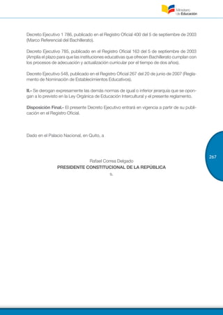 267
Decreto Ejecutivo 1 786, publicado en el Registro Oficial 400 del 5 de septiembre de 2003
(Marco Referencial del Bachillerato).
Decreto Ejecutivo 785, publicado en el Registro Oficial 163 del 5 de septiembre de 2003
(Amplía el plazo para que las instituciones educativas que ofrecen Bachillerato cumplan con
los procesos de adecuación y actualización curricular por el tiempo de dos años).
Decreto Ejecutivo 548, publicado en el Registro Oficial 267 del 20 de junio de 2007 (Regla-
mento de Nominación de Establecimientos Educativos).
II.- Se derogan expresamente las demás normas de igual o inferior jerarquía que se opon-
gan a lo previsto en la Ley Orgánica de Educación Intercultural y el presente reglamento.
Disposición Final.- El presente Decreto Ejecutivo entrará en vigencia a partir de su publi-
cación en el Registro Oficial.
Dado en el Palacio Nacional, en Quito, a
Rafael Correa Delgado
PRESIDENTE CONSTITUCIONAL DE LA REPÚBLICA
s.
 