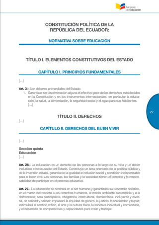 27
CONSTITUCIÓN POLÍTICA DE LA
REPÚBLICA DEL ECUADOR:
NORMATIVA SOBRE EDUCACIÓN
TÍTULO I. ELEMENTOS CONSTITUTIVOS DEL ESTADO
CAPÍTULO I. PRINCIPIOS FUNDAMENTALES
[…]
Art. 3.- Son deberes primordiales del Estado:
1.	 Garantizar sin discriminación alguna el efectivo goce de los derechos establecidos
en la Constitución y en los instrumentos internacionales, en particular la educa-
ción, la salud, la alimentación, la seguridad social y el agua para sus habitantes.
[…]
TÍTULO II. DERECHOS
[…]
CAPÍTULO II. DERECHOS DEL BUEN VIVIR
[…]
Sección quinta
Educación
[…]
Art. 26.- La educación es un derecho de las personas a lo largo de su vida y un deber
ineludible e inexcusable del Estado. Constituye un área prioritaria de la política pública y
de la inversión estatal, garantía de la igualdad e inclusión social y condición indispensable
para el buen vivir. Las personas, las familias y la sociedad tienen el derecho y la respon-
sabilidad de participar en el proceso educativo.
Art. 27.- La educación se centrará en el ser humano y garantizará su desarrollo holístico,
en el marco del respeto a los derechos humanos, al medio ambiente sustentable y a la
democracia; será participativa, obligatoria, intercultural, democrática, incluyente y diver-
sa, de calidad y calidez; impulsará la equidad de género, la justicia, la solidaridad y la paz;
estimulará el sentido crítico, el arte y la cultura física, la iniciativa individual y comunitaria,
y el desarrollo de competencias y capacidades para crear y trabajar.
 