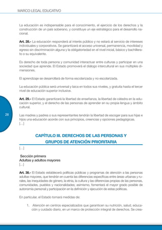 MARCO LEGAL EDUCATIVO
28
La educación es indispensable para el conocimiento, el ejercicio de los derechos y la
construcción de un país soberano, y constituye un eje estratégico para el desarrollo na-
cional.
Art. 28.- La educación responderá al interés público y no estará al servicio de intereses
individuales y corporativos. Se garantizará el acceso universal, permanencia, movilidad y
egreso sin discriminación alguna y la obligatoriedad en el nivel inicial, básico y bachillera-
to o su equivalente.
Es derecho de toda persona y comunidad interactuar entre culturas y participar en una
sociedad que aprende. El Estado promoverá el diálogo intercultural en sus múltiples di-
mensiones.
El aprendizaje se desarrollará de forma escolarizada y no escolarizada.
La educación pública será universal y laica en todos sus niveles, y gratuita hasta el tercer
nivel de educación superior inclusive.
Art. 29.- El Estado garantizará la libertad de enseñanza, la libertad de cátedra en la edu-
cación superior, y el derecho de las personas de aprender en su propia lengua y ámbito
cultural.
Las madres y padres o sus representantes tendrán la libertad de escoger para sus hijas e
hijos una educación acorde con sus principios, creencias y opciones pedagógicas.
[…]
CAPÍTULO III. DERECHOS DE LAS PERSONAS Y
GRUPOS DE ATENCIÓN PRIORITARIA
[…]
Sección primera
Adultas y adultos mayores
[…]
Art. 38.- El Estado establecerá políticas públicas y programas de atención a las personas
adultas mayores, que tendrán en cuenta las diferencias específicas entre áreas urbanas y ru-
rales, las inequidades de género, la etnia, la cultura y las diferencias propias de las personas,
comunidades, pueblos y nacionalidades; asimismo, fomentará el mayor grado posible de
autonomía personal y participación en la definición y ejecución de estas políticas.
En particular, el Estado tomará medidas de:
1.	 Atención en centros especializados que garanticen su nutrición, salud, educa-
ción y cuidado diario, en un marco de protección integral de derechos. Se crea-
 