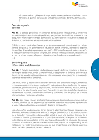 29
rán centros de acogida para albergar a quienes no puedan ser atendidos por sus
familiares o quienes carezcan de un lugar donde residir de forma permanente.
[…]
Sección segunda
Jóvenes
Art. 39.- El Estado garantizará los derechos de las jóvenes y los jóvenes, y promoverá
su efectivo ejercicio a través de políticas y programas, instituciones y recursos que
aseguren y mantengan de modo permanente su participación e inclusión en todos los
ámbitos, en particular en los espacios del poder público.
El Estado reconocerá a las jóvenes y los jóvenes como actores estratégicos del de-
sarrollo del país, y les garantizará la educación, salud, vivienda, recreación, deporte,
tiempo libre, libertad de expresión y asociación. El Estado fomentará su incorporación
al trabajo en condiciones justas y dignas, con énfasis en la capacitación, la garantía de
acceso al primer empleo y la promoción de sus habilidades de emprendimiento.
[…]
Sección quinta
Niñas, niños y adolescentes
Art. 44.- El Estado, la sociedad y la familia promoverán de forma prioritaria el desarro-
llo integral de las niñas, niños y adolescentes, y asegurarán el ejercicio pleno de sus
derechos; se atenderá al principio de su interés superior y sus derechos prevalecerán
sobre los de las demás personas.
Las niñas, niños y adolescentes tendrán derecho a su desarrollo integral, entendido
como proceso de crecimiento, maduración y despliegue de su intelecto y de sus ca-
pacidades, potencialidades y aspiraciones, en un entorno familiar, escolar, social y
comunitario de afectividad y seguridad. Este entorno permitirá la satisfacción de sus
necesidades sociales, afectivo-emocionales y culturales, con el apoyo de políticas
intersectoriales nacionales y locales.
Art. 45.- Las niñas, niños y adolescentes gozarán de los derechos comunes del ser
humano, además de los específicos de su edad. El Estado reconocerá y garantizará
la vida, incluido el cuidado y protección desde la concepción.
Las niñas, niños y adolescentes tienen derecho a la integridad física y psíquica; a su
identidad, nombre y ciudadanía; a la salud integral y nutrición; a la educación y cultu-
ra, al deporte y recreación; a la seguridad social; a tener una familia y disfrutar de la
convivencia familiar y comunitaria; a la participación social; al respeto de su libertad
y dignidad; a ser consultados en los asuntos que les afecten; a educarse de manera
prioritaria en su idioma y en los contextos culturales propios de sus pueblos y nacio-
nalidades; y a recibir información acerca de sus progenitores o familiares ausentes,
salvo que fuera perjudicial para su bienestar.
 