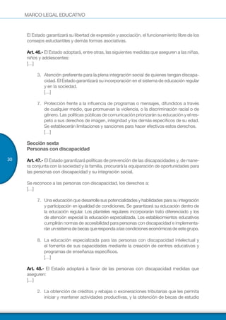 MARCO LEGAL EDUCATIVO
30
El Estado garantizará su libertad de expresión y asociación, el funcionamiento libre de los
consejos estudiantiles y demás formas asociativas.
Art. 46.- El Estado adoptará, entre otras, las siguientes medidas que aseguren a las niñas,
niños y adolescentes:
[…]
3.	 Atención preferente para la plena integración social de quienes tengan discapa-
cidad. El Estado garantizará su incorporación en el sistema de educación regular
y en la sociedad.
[…]
7.	 Protección frente a la influencia de programas o mensajes, difundidos a través
de cualquier medio, que promuevan la violencia, o la discriminación racial o de
género. Las políticas públicas de comunicación priorizarán su educación y el res-
peto a sus derechos de imagen, integridad y los demás específicos de su edad.
Se establecerán limitaciones y sanciones para hacer efectivos estos derechos.
[…]
Sección sexta
Personas con discapacidad
Art. 47.- El Estado garantizará políticas de prevención de las discapacidades y, de mane-
ra conjunta con la sociedad y la familia, procurará la equiparación de oportunidades para
las personas con discapacidad y su integración social.
Se reconoce a las personas con discapacidad, los derechos a:
[…]
7.	 Una educación que desarrolle sus potencialidades y habilidades para su integración
y participación en igualdad de condiciones. Se garantizará su educación dentro de
la educación regular. Los planteles regulares incorporarán trato diferenciado y los
de atención especial la educación especializada. Los establecimientos educativos
cumplirán normas de accesibilidad para personas con discapacidad e implementa-
ránun sistemadebecas que responda a las condicioneseconómicasde este grupo.
8.	 La educación especializada para las personas con discapacidad intelectual y
el fomento de sus capacidades mediante la creación de centros educativos y
programas de enseñanza específicos.
[…]
Art. 48.- El Estado adoptará a favor de las personas con discapacidad medidas que
aseguren:
[…]
2.	 La obtención de créditos y rebajas o exoneraciones tributarias que les permita
iniciar y mantener actividades productivas, y la obtención de becas de estudio
 