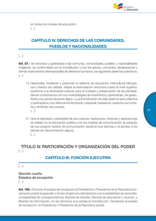 31
en todos los niveles de educación.
[…]
CAPÍTULO IV. DERECHOS DE LAS COMUNIDADES,
PUEBLOS Y NACIONALIDADES
[…]
Art. 57.- Se reconoce y garantizará a las comunas, comunidades, pueblos y nacionalidades
indígenas, de conformidad con la Constitución y con los pactos, convenios, declaraciones y
demásinstrumentosinternacionalesdederechoshumanos,lossiguientesderechoscolectivos:
[…]
14.	Desarrollar, fortalecer y potenciar el sistema de educación intercultural bilingüe,
con criterios de calidad, desde la estimulación temprana hasta el nivel superior,
conforme a la diversidad cultural, para el cuidado y preservación de las identida-
des en consonancia con sus metodologías de enseñanza y aprendizaje. Se garan-
tizará una carrera docente digna. La administración de este sistema será colectiva
y participativa, con alternancia temporal y espacial, basada en veeduría comunita-
ria y rendición de cuentas.
[…]
21. Que la dignidad y diversidad de sus culturas, tradiciones, historias y aspiraciones
se reflejen en la educación pública y en los medios de comunicación; la creación
de sus propios medios de comunicación social en sus idiomas y el acceso a los
demás sin discriminación alguna.
[…]
TÍTULO IV. PARTICIPACIÓN Y ORGANIZACIÓN DEL PODER
[…]
CAPÍTULO III. FUNCIÓN EJECUTIVA
[…]
Sección cuarta
Estados de excepción
[…]
Art. 165.- Durante el estado de excepción la Presidenta o Presidente de la República úni-
camente podrá suspender o limitar el ejercicio del derecho a la inviolabilidad de domicilio,
inviolabilidad de correspondencia, libertad de tránsito, libertad de asociación y reunión, y
libertad de información, en los términos que señala la Constitución. Declarado el estado
de excepción, la Presidenta o Presidente de la República podrá:
 