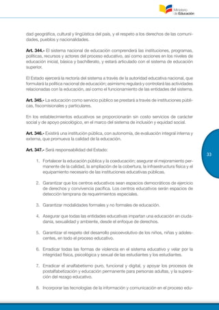 33
dad geográfica, cultural y lingüística del país, y el respeto a los derechos de las comuni-
dades, pueblos y nacionalidades.
Art. 344.- El sistema nacional de educación comprenderá las instituciones, programas,
políticas, recursos y actores del proceso educativo, así como acciones en los niveles de
educación inicial, básica y bachillerato, y estará articulado con el sistema de educación
superior.
El Estado ejercerá la rectoría del sistema a través de la autoridad educativa nacional, que
formulará la política nacional de educación; asimismo regulará y controlará las actividades
relacionadas con la educación, así como el funcionamiento de las entidades del sistema.
Art. 345.- La educación como servicio público se prestará a través de instituciones públi-
cas, fiscomisionales y particulares.
En los establecimientos educativos se proporcionarán sin costo servicios de carácter
social y de apoyo psicológico, en el marco del sistema de inclusión y equidad social.
Art. 346.- Existirá una institución pública, con autonomía, de evaluación integral interna y
externa, que promueva la calidad de la educación.
Art. 347.- Será responsabilidad del Estado:
1.	 Fortalecer la educación pública y la coeducación; asegurar el mejoramiento per-
manente de la calidad, la ampliación de la cobertura, la infraestructura física y el
equipamiento necesario de las instituciones educativas públicas.
2.	 Garantizar que los centros educativos sean espacios democráticos de ejercicio
de derechos y convivencia pacífica. Los centros educativos serán espacios de
detección temprana de requerimientos especiales.
3.	 Garantizar modalidades formales y no formales de educación.
4.	 Asegurar que todas las entidades educativas impartan una educación en ciuda-
danía, sexualidad y ambiente, desde el enfoque de derechos.
5.	 Garantizar el respeto del desarrollo psicoevolutivo de los niños, niñas y adoles-
centes, en todo el proceso educativo.
6.	 Erradicar todas las formas de violencia en el sistema educativo y velar por la
integridad física, psicológica y sexual de las estudiantes y los estudiantes.
7.	 Erradicar el analfabetismo puro, funcional y digital, y apoyar los procesos de
postalfabetización y educación permanente para personas adultas, y la supera-
ción del rezago educativo.
8.	 Incorporar las tecnologías de la información y comunicación en el proceso edu-
 