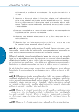 MARCO LEGAL EDUCATIVO
34
cativo y propiciar el enlace de la enseñanza con las actividades productivas o
sociales.
9.	 Garantizar el sistema de educación intercultural bilingüe, en el cual se utilizará
como lengua principal de educación la de la nacionalidad respectiva y el caste-
llano como idioma de relación intercultural, bajo la rectoría de las políticas públi-
cas del Estado y con total respeto a los derechos de las comunidades, pueblos
y nacionalidades.
10.	Asegurar que se incluya en los currículos de estudio, de manera progresiva, la
enseñanza de al menos una lengua ancestral.
11.	Garantizar la participación activa de estudiantes, familias y docentes en los pro-
cesos educativos.
12.	Garantizar, bajo los principios de equidad social, territorial y regional que todas
las personas tengan acceso a la educación pública.
Art. 348.- La educación pública será gratuita y el Estado la financiará de manera opor-
tuna, regular y suficiente. La distribución de los recursos destinados a la educación se
regirá por criterios de equidad social, poblacional y territorial, entre otros.
El Estado financiará la educación especial y podrá apoyar financieramente a la educación
fiscomisional, artesanal y comunitaria, siempre que cumplan con los principios de gratuidad,
obligatoriedad e igualdad de oportunidades, rindan cuentas de sus resultados educativos y
del manejo de los recursos públicos, y estén debidamente calificadas, de acuerdo con la ley.
Las instituciones educativas que reciban financiamiento público no tendrán fines de lucro.
La falta de transferencia de recursos en las condiciones señaladas será sancionada con
la destitución de la autoridad y de las servidoras y servidores públicos remisos de su obli-
gación.
Art. 349.- El Estado garantizará al personal docente, en todos los niveles y modalidades,
estabilidad, actualización, formación continua y mejoramiento pedagógico y académico;
una remuneración justa, de acuerdo a la profesionalización, desempeño y méritos acadé-
micos. La ley regulará la carrera docente y el escalafón; establecerá un sistema nacional
de evaluación del desempeño y la política salarial en todos los niveles. Se establecerán
políticas de promoción, movilidad y alternancia docente.
Art. 350.- El sistema de educación superior tiene como finalidad la formación académica
y profesional con visión científica y humanista; la investigación científica y tecnológica; la
innovación, promoción, desarrollo y difusión de los saberes y las culturas; la construcción
de soluciones para los problemas del país, en relación con los objetivos del régimen de
desarrollo.
Art. 351.- El sistema de educación superior estará articulado al sistema nacional de edu-
 
