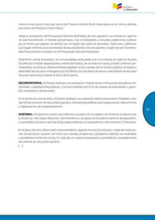 37
menos el cero punto cinco por ciento del Producto Interior Bruto hasta alcanzar un mínimo del seis
por ciento del Producto Interior Bruto.
Hasta la aprobación del Presupuesto General del Estado del año siguiente a la entrada en vigencia
de esta Constitución, el Estado compensará a las universidades y escuelas politécnicas públicas
por el monto que dejarán de percibir por concepto del cobro de aranceles, matrículas y derechos
que hagan referencia a la escolaridad de las estudiantes y los estudiantes. A partir de ese momento,
este financiamiento constará en el Presupuesto General del Estado.
Solamente, previa evaluación, las universidades particulares que a la entrada en vigencia de esta
Constitución reciban asignaciones y rentas del Estado, de acuerdo con la ley, podrán continuar per-
cibiéndolas en el futuro. Estas entidades deberán rendir cuentas de los fondos públicos recibidos y
destinarán los recursos entregados por el Estado a la concesión de becas a estudiantes de escasos
recursos económicos desde el inicio de la carrera.
DECIMONOVENA.- El Estado realizará una evaluación integral de las instituciones educativas uni-
docentes y pluridocentes públicas, y tomará medidas con el fin de superar la precariedad y garan-
tizar el derecho a la educación.
En el transcurso de tres años, el Estado realizará una evaluación del funcionamiento, finalidad y cali-
dad de los procesos de educación popular y diseñará las políticas adecuadas para el mejoramiento
y regularización de la planta docente.
VIGÉSIMA.- El Ejecutivo creará una institución superior con el objetivo de fomentar el ejercicio de
la docencia y de cargos directivos, administrativos y de apoyo en el sistema nacional de educación.
La autoridad educativa nacional dirigirá esta institución en lo académico, administrativo y financiero.
En el plazo de cinco años a partir de la entrada en vigencia de esta Constitución, todas las institucio-
nes de educación superior, así como sus carreras, programas y posgrados deberán ser evaluados
y acreditados conforme a la ley. En caso de no superar la evaluación y acreditación, quedarán fuera
del sistema de educación superior.
[…]
 