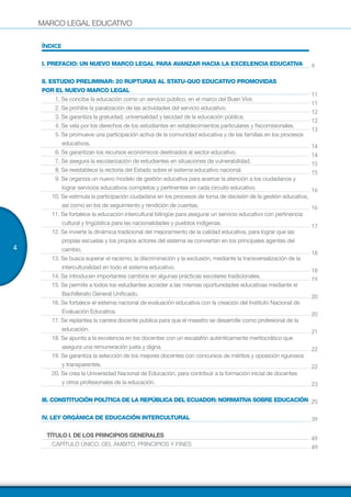 MARCO LEGAL EDUCATIVO
4
ÍNDICE
I. PREFACIO: UN NUEVO MARCO LEGAL PARA AVANZAR HACIA LA EXCELENCIA EDUCATIVA
II. ESTUDIO PRELIMINAR: 20 RUPTURAS AL STATU-QUO EDUCATIVO PROMOVIDAS
POR EL NUEVO MARCO LEGAL
1. Se concibe la educación como un servicio público, en el marco del Buen Vivir.
2. Se prohíbe la paralización de las actividades del servicio educativo.
3. Se garantiza la gratuidad, universalidad y laicidad de la educación pública.
4. Se vela por los derechos de los estudiantes en establecimientos particulares y fiscomisionales.
5. Se promueve una participación activa de la comunidad educativa y de las familias en los procesos
educativos.
6. Se garantizan los recursos económicos destinados al sector educativo.
7. Se asegura la escolarización de estudiantes en situaciones de vulnerabilidad.
8. Se reestablece la rectoría del Estado sobre el sistema educativo nacional.
9. Se organiza un nuevo modelo de gestión educativa para acercar la atención a los ciudadanos y
lograr servicios educativos completos y pertinentes en cada circuito educativo.
10. Se estimula la participación ciudadana en los procesos de toma de decisión de la gestión educativa,
así como en los de seguimiento y rendición de cuentas.
11. Se fortalece la educación intercultural bilingüe para asegurar un servicio educativo con pertinencia
cultural y lingüística para las nacionalidades y pueblos indígenas.
12. Se invierte la dinámica tradicional del mejoramiento de la calidad educativa, para lograr que las
propias escuelas y los propios actores del sistema se conviertan en los principales agentes del
cambio.
13. Se busca superar el racismo, la discriminación y la exclusión, mediante la transversalización de la
interculturalidad en todo el sistema educativo.
14. Se introducen importantes cambios en algunas prácticas escolares tradicionales.
15. Se permite a todos los estudiantes acceder a las mismas oportunidades educativas mediante el
Bachillerato General Unificado.
16. Se fortalece el sistema nacional de evaluación educativa con la creación del Instituto Nacional de
Evaluación Educativa.
17. Se replantea la carrera docente pública para que el maestro se desarrolle como profesional de la
educación.
18. Se apunta a la excelencia en los docentes con un escalafón auténticamente meritocrático que
asegura una remuneración justa y digna.
19. Se garantiza la selección de los mejores docentes con concursos de méritos y oposición rigurosos
y transparentes.
20. Se crea la Universidad Nacional de Educación, para contribuir a la formación inicial de docentes
y otros profesionales de la educación.
III. CONSTITUCIÓN POLÍTICA DE LA REPÚBLICA DEL ECUADOR: NORMATIVA SOBRE EDUCACIÓN
IV. LEY ORGÁNICA DE EDUCACIÓN INTERCULTURAL
TÍTULO I. DE LOS PRINCIPIOS GENERALES
CAPÍTULO ÚNICO. DEL ÁMBITO, PRINCIPIOS Y FINES
9
11
11
12
12
13
14
14
15
15
16
16
17
18
18
19
20
20
21
22
22
23
25
39
49
49
 