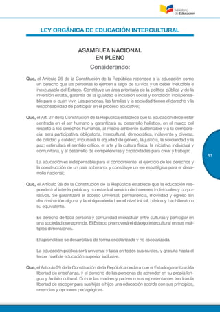 41
LEY ORGÁNICA DE EDUCACIÓN INTERCULTURAL
ASAMBLEA NACIONAL
EN PLENO
Considerando:
Que, el Artículo 26 de la Constitución de la República reconoce a la educación como
un derecho que las personas lo ejercen a largo de su vida y un deber ineludible e
inexcusable del Estado. Constituye un área prioritaria de la política pública y de la
inversión estatal, garantía de la igualdad e inclusión social y condición indispensa-
ble para el buen vivir. Las personas, las familias y la sociedad tienen el derecho y la
responsabilidad de participar en el proceso educativo;
Que, el Art. 27 de la Constitución de la República establece que la educación debe estar
centrada en el ser humano y garantizará su desarrollo holístico, en el marco del
respeto a los derechos humanos, al medio ambiente sustentable y a la democra-
cia; será participativa, obligatoria, intercultural, democrática, incluyente y diversa,
de calidad y calidez; impulsará la equidad de género, la justicia, la solidaridad y la
paz; estimulará el sentido crítico, el arte y la cultura física, la iniciativa individual y
comunitaria, y el desarrollo de competencias y capacidades para crear y trabajar.
	 La educación es indispensable para el conocimiento, el ejercicio de los derechos y
la construcción de un país soberano, y constituye un eje estratégico para el desa-
rrollo nacional;
Que, el Artículo 28 de la Constitución de la República establece que la educación res-
ponderá al interés público y no estará al servicio de intereses individuales y corpo-
rativos. Se garantizará el acceso universal, permanencia, movilidad y egreso sin
discriminación alguna y la obligatoriedad en el nivel inicial, básico y bachillerato o
su equivalente.
	 Es derecho de toda persona y comunidad interactuar entre culturas y participar en
una sociedad que aprende. El Estado promoverá el diálogo intercultural en sus múl-
tiples dimensiones.
	 El aprendizaje se desarrollará de forma escolarizada y no escolarizada.
	 La educación pública será universal y laica en todos sus niveles, y gratuita hasta el
tercer nivel de educación superior inclusive.
Que, el Artículo 29 de la Constitución de la República declara que el Estado garantizará la
libertad de enseñanza, y el derecho de las personas de aprender en su propia len-
gua y ámbito cultural. Donde las madres y padres o sus representantes tendrán la
libertad de escoger para sus hijas e hijos una educación acorde con sus principios,
creencias y opciones pedagógicas.
 
