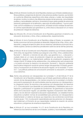 MARCO LEGAL EDUCATIVO
42
Que, el Artículo 38 de la Constitución de la República declara que el Estado establecerá po-
líticas públicas y programas de atención a las personas adultas mayores, que tendrán
en cuenta las diferencias específicas entre áreas urbanas y rurales, las inequidades
de género, la etnia, la cultura y las diferencias propias de las personas, comunidades,
pueblos y nacionalidades; asimismo, fomentará el mayor grado posible de autonomía
personal y participación en la definición y ejecución de estas políticas. Y que en parti-
cular, como lo establece su numeral primero, el Estado tomará medidas de atención
en centros especializados que garanticen su, entre otras su educación en un marco
de protección integral de derechos;
Que, los Artículos 39 y 45 de la Constitución de la República garantizan el derecho a la
educación de jóvenes y niños, niñas y adolescentes, respectivamente;
Que, el Artículo 44 de la Constitución de la República obliga al Estado, la sociedad y la
familia a promover de forma prioritaria el desarrollo integral de las niñas, niños y ado-
lescentes, y asegurar el ejercicio pleno de sus derechos; atendiendo al principio de su
interés superior, donde sus derechos prevalecerán sobre los de las demás personas;
Que, el Artículo 46 de la Constitución de la República establece que el Estado adoptará,
entre otras, las siguientes medidas que aseguren a las niñas, niños y adolescentes:
Numeral 1.- Atención a menores de seis años, que garantice su (…) educación y
cuidado diario en un marco de protección integral de sus derechos. Numeral 2.-
Protección especial y se implementarán políticas de erradicación progresiva del
trabajo infantil. El trabajo de las adolescentes y los adolescentes será excepcional,
y no podrá conculcar su derecho a la educación. Numeral 3.- Atención preferente
para la plena integración social de quienes tengan discapacidad. El Estado garanti-
zará su incorporación en el sistema de educación regular y en la sociedad. Y nume-
ral 7.- Las políticas públicas de comunicación priorizarán su educación y el respeto
a sus derechos;
Que, frente a las personas con discapacidad, los numerales 7 y 8 del Artículo 47 de la
Constitución de la República establece que el Estado garantizará políticas de pre-
vención de las discapacidades y, de manera conjunta con la sociedad y la familia,
procurará la equiparación de oportunidades para las personas con discapacidad y
su integración social. Se reconoce a las personas con discapacidad, los derechos
a: (7.-) Una educación que desarrolle sus potencialidades y habilidades para su in-
tegración y participación en igualdad de condiciones. Se garantizará su educación
dentro de la educación regular. Los planteles regulares incorporarán trato diferen-
ciado y los de atención especial la educación especializada. Los establecimientos
educativos cumplirán normas de accesibilidad para personas con discapacidad e
implementarán un sistema de becas que responda a las condiciones económicas
de este grupo. Y (8.-) la educación especializada para las personas con discapaci-
dad intelectual y el fomento de sus capacidades mediante la creación de centros
educativos y programas de enseñanza específicos;
Que, el Artículo 57, en sus numerales 14 y 21 de la Constitución de la República, en
referencia a los Derechos de las comunidades, pueblos y nacionalidades, estable-
 