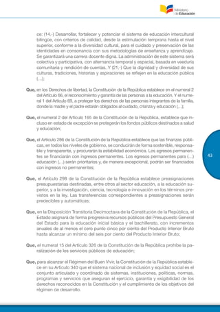 43
ce: (14.-) Desarrollar, fortalecer y potenciar el sistema de educación intercultural
bilingüe, con criterios de calidad, desde la estimulación temprana hasta el nivel
superior, conforme a la diversidad cultural, para el cuidado y preservación de las
identidades en consonancia con sus metodologías de enseñanza y aprendizaje.
Se garantizará una carrera docente digna. La administración de este sistema será
colectiva y participativa, con alternancia temporal y espacial, basada en veeduría
comunitaria y rendición de cuentas. Y (21.-) Que la dignidad y diversidad de sus
culturas, tradiciones, historias y aspiraciones se reflejen en la educación pública
(…);
Que, en los Derechos de libertad, la Constitución de la República establece en el numeral 2
del Artículo 66, el reconocimiento y garantía de las personas a la educación. Y el nume-
ral 1 del Artículo 69, a proteger los derechos de las personas integrantes de la familia,
donde la madre y el padre estarán obligados al cuidado, crianza y educación (…);
Que, el numeral 2 del Artículo 165 de la Constitución de la República, establece que in-
cluso en estado de excepción se protegerán los fondos públicos destinados a salud
y educación;
Que, el Artículo 286 de la Constitución de la República establece que las finanzas públi-
cas, en todos los niveles de gobierno, se conducirán de forma sostenible, responsa-
ble y transparente, y procurarán la estabilidad económica. Los egresos permanen-
tes se financiarán con ingresos permanentes. Los egresos permanentes para (…)
educación (…) serán prioritarios y, de manera excepcional, podrán ser financiados
con ingresos no permanentes;
Que, el Artículo 298 de la Constitución de la República establece preasignaciones
presupuestarias destinadas, entre otros al sector educación, a la educación su-
perior, y a la investigación, ciencia, tecnología e innovación en los términos pre-
vistos en la ley. Las transferencias correspondientes a preasignaciones serán
predecibles y automáticas;
Que, en la Disposición Transitoria Decimoctava de la Constitución de la República, el
Estado asignará de forma progresiva recursos públicos del Presupuesto General
del Estado para la educación inicial básica y el bachillerato, con incrementos
anuales de al menos el cero punto cinco por ciento del Producto Interior Bruto
hasta alcanzar un mínimo del seis por ciento del Producto Interior Bruto;
Que, el numeral 15 del Artículo 326 de la Constitución de la República prohíbe la pa-
ralización de los servicios públicos de educación;
Que, para alcanzar el Régimen del Buen Vivir, la Constitución de la República estable-
ce en su Artículo 340 que el sistema nacional de inclusión y equidad social es el
conjunto articulado y coordinado de sistemas, instituciones, políticas, normas,
programas y servicios que aseguran el ejercicio, garantía y exigibilidad de los
derechos reconocidos en la Constitución y el cumplimiento de los objetivos del
régimen de desarrollo.
 