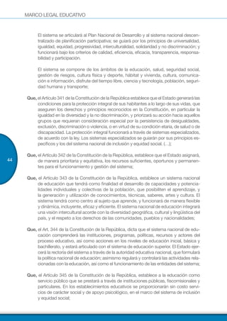 MARCO LEGAL EDUCATIVO
44
	 El sistema se articulará al Plan Nacional de Desarrollo y al sistema nacional descen-
tralizado de planificación participativa; se guiará por los principios de universalidad,
igualdad, equidad, progresividad, interculturalidad, solidaridad y no discriminación; y
funcionará bajo los criterios de calidad, eficiencia, eficacia, transparencia, responsa-
bilidad y participación.
	 El sistema se compone de los ámbitos de la educación, salud, seguridad social,
gestión de riesgos, cultura física y deporte, hábitat y vivienda, cultura, comunica-
ción e información, disfrute del tiempo libre, ciencia y tecnología, población, seguri-
dad humana y transporte;
Que, el Artículo 341 de la Constitución de la República establece que el Estado generará las
condiciones para la protección integral de sus habitantes a lo largo de sus vidas, que
aseguren los derechos y principios reconocidos en la Constitución, en particular la
igualdad en la diversidad y la no discriminación, y priorizará su acción hacia aquellos
grupos que requieran consideración especial por la persistencia de desigualdades,
exclusión, discriminación o violencia, o en virtud de su condición etaria, de salud o de
discapacidad. La protección integral funcionará a través de sistemas especializados,
de acuerdo con la ley. Los sistemas especializados se guiarán por sus principios es-
pecíficos y los del sistema nacional de inclusión y equidad social. (…);
Que, el Artículo 342 de la Constitución de la República, establece que el Estado asignará,
de manera prioritaria y equitativa, los recursos suficientes, oportunos y permanen-
tes para el funcionamiento y gestión del sistema;
Que, el Artículo 343 de la Constitución de la República, establece un sistema nacional
de educación que tendrá como finalidad el desarrollo de capacidades y potencia-
lidades individuales y colectivas de la población, que posibiliten el aprendizaje, y
la generación y utilización de conocimientos, técnicas, saberes, artes y cultura. El
sistema tendrá como centro al sujeto que aprende, y funcionará de manera flexible
y dinámica, incluyente, eficaz y eficiente. El sistema nacional de educación integrará
una visión intercultural acorde con la diversidad geográfica, cultural y lingüística del
país, y el respeto a los derechos de las comunidades, pueblos y nacionalidades;
Que, el Art. 344 de la Constitución de la República, dicta que el sistema nacional de edu-
cación comprenderá las instituciones, programas, políticas, recursos y actores del
proceso educativo, así como acciones en los niveles de educación inicial, básica y
bachillerato, y estará articulado con el sistema de educación superior. El Estado ejer-
cerá la rectoría del sistema a través de la autoridad educativa nacional, que formulará
la política nacional de educación; asimismo regulará y controlará las actividades rela-
cionadas con la educación, así como el funcionamiento de las entidades del sistema;
Que, el Artículo 345 de la Constitución de la República, establece a la educación como
servicio público que se prestará a través de instituciones públicas, fiscomisionales y
particulares. En los establecimientos educativos se proporcionarán sin costo servi-
cios de carácter social y de apoyo psicológico, en el marco del sistema de inclusión
y equidad social;
 