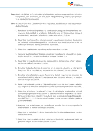 45
Que, el Artículo 346 de la Constitución de la República, establece que existirá una institu-
ción pública, con autonomía, de evaluación integral interna y externa, que promue-
va la calidad de la educación;
Que, el Artículo 347 de la Constitución de la República, establece que será responsabili-
dad del Estado:
1.	 Fortalecer la educación pública y la coeducación; asegurar el mejoramiento per-
manente de la calidad, la ampliación de la cobertura, la infraestructura física y el
equipamiento necesario de las instituciones educativas públicas.
2.	 Garantizar que los centros educativos sean espacios democráticos de ejercicio
de derechos y convivencia pacífica. Los centros educativos serán espacios de
detección temprana de requerimientos especiales.
3.	 Garantizar modalidades formales y no formales de educación.
4.	 Asegurar que todas las entidades educativas impartan una educación en ciuda-
danía, sexualidad y ambiente, desde el enfoque de derechos.
5.	 Garantizar el respeto del desarrollo psicoevolutivo de los niños, niñas y adoles-
centes, en todo el proceso educativo.
6.	 Erradicar todas las formas de violencia en el sistema educativo y velar por la
integridad física, psicológica y sexual de las estudiantes y los estudiantes.
7.	 Erradicar el analfabetismo puro, funcional y digital, y apoyar los procesos de
postalfabetización y educación permanente para personas adultas, y la supera-
ción del rezago educativo.
8.	 Incorporar las tecnologías de la información y comunicación en el proceso educati-
vo y propiciar el enlace de la enseñanza con las actividades productivas o sociales.
9.	 Garantizar el sistema de educación intercultural bilingüe, en el cual se utilizará
como lengua principal de educación la de la nacionalidad respectiva y el caste-
llano como idioma de relación intercultural, bajo la rectoría de las políticas públi-
cas del Estado y con total respeto a los derechos de las comunidades, pueblos
y nacionalidades.
10.	Asegurar que se incluya en los currículos de estudio, de manera progresiva, la
enseñanza de al menos una lengua ancestral.
11.	Garantizar la participación activa de estudiantes, familias y docentes en los pro-
cesos educativos.
12.	Garantizar, bajo los principios de equidad social, territorial y regional que todas las
personas tengan acceso a la educación pública.
 