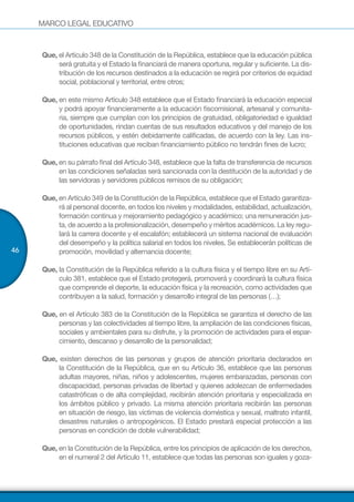 MARCO LEGAL EDUCATIVO
46
Que, el Artículo 348 de la Constitución de la República, establece que la educación pública
será gratuita y el Estado la financiará de manera oportuna, regular y suficiente. La dis-
tribución de los recursos destinados a la educación se regirá por criterios de equidad
social, poblacional y territorial, entre otros;
Que, en este mismo Artículo 348 establece que el Estado financiará la educación especial
y podrá apoyar financieramente a la educación fiscomisional, artesanal y comunita-
ria, siempre que cumplan con los principios de gratuidad, obligatoriedad e igualdad
de oportunidades, rindan cuentas de sus resultados educativos y del manejo de los
recursos públicos, y estén debidamente calificadas, de acuerdo con la ley. Las ins-
tituciones educativas que reciban financiamiento público no tendrán fines de lucro;
Que, en su párrafo final del Artículo 348, establece que la falta de transferencia de recursos
en las condiciones señaladas será sancionada con la destitución de la autoridad y de
las servidoras y servidores públicos remisos de su obligación;
Que, en Artículo 349 de la Constitución de la República, establece que el Estado garantiza-
rá al personal docente, en todos los niveles y modalidades, estabilidad, actualización,
formación continua y mejoramiento pedagógico y académico; una remuneración jus-
ta, de acuerdo a la profesionalización, desempeño y méritos académicos. La ley regu-
lará la carrera docente y el escalafón; establecerá un sistema nacional de evaluación
del desempeño y la política salarial en todos los niveles. Se establecerán políticas de
promoción, movilidad y alternancia docente;
Que, la Constitución de la República referido a la cultura física y el tiempo libre en su Artí-
culo 381, establece que el Estado protegerá, promoverá y coordinará la cultura física
que comprende el deporte, la educación física y la recreación, como actividades que
contribuyen a la salud, formación y desarrollo integral de las personas (…);
Que, en el Artículo 383 de la Constitución de la República se garantiza el derecho de las
personas y las colectividades al tiempo libre, la ampliación de las condiciones físicas,
sociales y ambientales para su disfrute, y la promoción de actividades para el espar-
cimiento, descanso y desarrollo de la personalidad;
Que, existen derechos de las personas y grupos de atención prioritaria declarados en
la Constitución de la República, que en su Artículo 36, establece que las personas
adultas mayores, niñas, niños y adolescentes, mujeres embarazadas, personas con
discapacidad, personas privadas de libertad y quienes adolezcan de enfermedades
catastróficas o de alta complejidad, recibirán atención prioritaria y especializada en
los ámbitos público y privado. La misma atención prioritaria recibirán las personas
en situación de riesgo, las víctimas de violencia doméstica y sexual, maltrato infantil,
desastres naturales o antropogénicos. El Estado prestará especial protección a las
personas en condición de doble vulnerabilidad;
Que, en la Constitución de la República, entre los principios de aplicación de los derechos,
en el numeral 2 del Artículo 11, establece que todas las personas son iguales y goza-
 