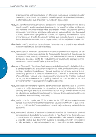 MARCO LEGAL EDUCATIVO
48
organizaciones podrán articularse en diferentes niveles para fortalecer el poder
ciudadano y sus formas de expresión; deberán garantizar la democracia interna,
la alternabilidad de sus dirigentes y la rendición de cuentas;
Que, una transformación revolucionaria del Ecuador requiere primordialmente de una
transformación revolucionaria de la educación de sus niños, niñas, adolescen-
tes, hombres y mujeres de toda edad, a lo largo de toda su vida; que les permita
conocerse, reconocerse, aceptarse, valorarse, en su integralidad y su diversidad
cultural; proyectarse y proyectar su cultura con orgullo y trascendencia hacia
el mundo; en un ámbito de calidad y calidez que, iniciado durante la etapa de
formación del ser humano, pueda proyectar esa calidez alejada de la violencia;
Que, la disposición transitoria decimotercera determina que la erradicación del anal-
fabetismo constituirá política de Estado;
Que, la disposición transitoria decimoctava establece que el Estado asignará de for-
ma progresiva recursos públicos del Presupuesto General del Estado para la
educación inicial, básica y bachillerato, con incrementos anuales de al menos el
cero punto cinco por ciento del Producto Interior Bruto hasta alcanzar un míni-
mo de seis por ciento del Producto Interior Bruto;
Que, en la Disposición Transitoria Decimonovena de la Constitución de la República,
el Estado realizará una evaluación integral de las instituciones educativas unido-
centes y pluridocentes públicas, y tomará medidas con el fin de superar la pre-
cariedad y garantizar el derecho a la educación. Y que en el transcurso de tres
años, el Estado realizará una evaluación del funcionamiento, finalidad y calidad
de los procesos de educación popular y diseñará las políticas adecuadas para
el mejoramiento y regularización de la planta docente;
Que, la disposición transitoria vigésima de la Constitución determina que el Ejecutivo
creará una institución superior con el objetivo de fomentar el ejercicio de la do-
cencia y de cargos directivos, administrativos y de apoyo en el sistema nacional
de educación y que la autoridad educativa nacional dirigirá esta institución en lo
académico, administrativo y financiero;
Que, en la consulta popular del 26 de noviembre de 2006, el pueblo ecuatoriano
aprobó mayoritariamente el Plan Decenal de Educación 2006-2015, que contie-
ne ocho políticas de Estado prioritarias para el mejoramiento y fortalecimiento
educativo;
Que, el Gobierno Nacional, a través de la Secretaría Nacional de Planificación y con la
participación de la ciudadanía, ha construido el Plan Nacional de Desarrollo, que
contiene objetivos inherentes a la educación, entre los cuales se destacan el primer
y segundo objetivo que determinan auspiciar la igualdad, cohesión e integración
social y territorial y el mejorar las capacidades y potencialidades de la ciudadanía;
 
