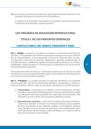 49
Que, es necesario armonizar la normativa que rige el sistema educativo nacional con los
principios definidos en la Constitución de la República; y,
	 En el ejercicio de la facultad contemplada en la disposición transitoria primera de la
Constitución de la República, expide la siguiente:
LEY ORGÁNICA DE EDUCACIÓN INTERCULTURAL
TÍTULO I. DE LOS PRINCIPIOS GENERALES
CAPÍTULO ÚNICO. DEL ÁMBITO, PRINCIPIOS Y FINES
Art. 1.- Ámbito.- La presente Ley garantiza el derecho a la educación, determina los
principios y fines generales que orientan la educación ecuatoriana en el marco del Buen
Vivir, la interculturalidad y la plurinacionalidad; así como las relaciones entre sus acto-
res. Desarrolla y profundiza los derechos, obligaciones y garantías constitucionales en
el ámbito educativo y establece las regulaciones básicas para la estructura, los niveles y
modalidades, modelo de gestión, el financiamiento y la participación de los actores del
Sistema Nacional de Educación.
Se exceptúa del ámbito de esta Ley a la educación superior, que se rige por su propia
normativa y con la cual se articula de conformidad con la Constitución de la República, la
Ley y los actos de la autoridad competente.
Art. 2 .- Principios.- La actividad educativa se desarrolla atendiendo a los siguientes
principios generales, que son los fundamentos filosóficos, conceptuales y constitucio-
nales que sustentan, definen y rigen las decisiones y actividades en el ámbito educativo:
a)	 Universalidad.- La educación es un derecho humano fundamental y es deber
ineludible e inexcusable del Estado garantizar el acceso, permanencia y calidad
de la educación para toda la población sin ningún tipo de discriminación. Está
articulada a los instrumentos internacionales de derechos humanos;
b)	 Educación para el cambio.- La educación constituye instrumento de transfor-
mación de la sociedad; contribuye a la construcción del país, de los proyectos
de vida y de la libertad de sus habitantes, pueblos y nacionalidades; reconoce
a las y los seres humanos, en particular a las niñas, niños y adolescentes, como
centro del proceso de aprendizajes y sujetos de derecho; y se organiza sobre la
base de los principios constitucionales;
 