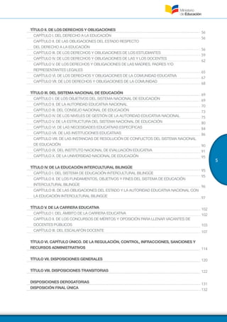 5
56
56
56
59
62
65
67
68
69
69
70
73
75
80
84
86
90
91
95
95
95
96
97
102
102
103
107
114
120
122
131
132
TÍTULO II. DE LOS DERECHOS Y OBLIGACIONES
CAPÍTULO I. DEL DERECHO A LA EDUCACIÓN
CAPÍTULO II. DE LAS OBLIGACIONES DEL ESTADO RESPECTO
DEL DERECHO A LA EDUCACIÓN
CAPÍTULO III. DE LOS DERECHOS Y OBLIGACIONES DE LOS ESTUDIANTES
CAPÍTULO IV. DE LOS DERECHOS Y OBLIGACIONES DE LAS Y LOS DOCENTES
CAPÍTULO V. DE LOS DERECHOS Y OBLIGACIONES DE LAS MADRES, PADRES Y/O
REPRESENTANTES LEGALES
CAPÍTULO VI. DE LOS DERECHOS Y OBLIGACIONES DE LA COMUNIDAD EDUCATIVA
CAPÍTULO VII. DE LOS DERECHOS Y OBLIGACIONES DE LA COMUNIDAD
TÍTULO III. DEL SISTEMA NACIONAL DE EDUCACIÓN
CAPÍTULO I. DE LOS OBJETIVOS DEL SISTEMA NACIONAL DE EDUCACIÓN
CAPÍTULO II. DE LA AUTORIDAD EDUCATIVA NACIONAL
CAPÍTULO III. DEL CONSEJO NACIONAL DE EDUCACIÓN
CAPÍTULO IV. DE LOS NIVELES DE GESTIÓN DE LA AUTORIDAD EDUCATIVA NACIONAL
CAPÍTULO V. DE LA ESTRUCTURA DEL SISTEMA NACIONAL DE EDUCACIÓN
CAPÍTULO VI. DE LAS NECESIDADES EDUCATIVAS ESPECÍFICAS
CAPÍTULO VII. DE LAS INSTITUCIONES EDUCATIVAS
CAPÍTULO VIII. DE LAS INSTANCIAS DE RESOLUCIÓN DE CONFLICTOS DEL SISTEMA NACIONAL
DE EDUCACIÓN
CAPÍTULO IX. DEL INSTITUTO NACIONAL DE EVALUACIÓN EDUCATIVA
CAPÍTULO X. DE LA UNIVERSIDAD NACIONAL DE EDUCACIÓN
TÍTULO IV. DE LA EDUCACIÓN INTERCULTURAL BILINGÜE
CAPÍTULO I. DEL SISTEMA DE EDUCACIÓN INTERCULTURAL BILINGÜE
CAPÍTULO II. DE LOS FUNDAMENTOS, OBJETIVOS Y FINES DEL SISTEMA DE EDUCACIÓN
INTERCULTURAL BILINGÜE
CAPÍTULO III. DE LAS OBLIGACIONES DEL ESTADO Y LA AUTORIDAD EDUCATIVA NACIONAL CON
LA EDUCACIÓN INTERCULTURAL BILINGÜE
TÍTULO V. DE LA CARRERA EDUCATIVA
CAPÍTULO I. DEL ÁMBITO DE LA CARRERA EDUCATIVA
CAPÍTULO II. DE LOS CONCURSOS DE MÉRITOS Y OPOSICIÓN PARA LLENAR VACANTES DE
DOCENTES PÚBLICOS
CAPÍTULO III. DEL ESCALAFÓN DOCENTE
TÍTULO VI. CAPÍTULO ÚNICO. DE LA REGULACIÓN, CONTROL, INFRACCIONES, SANCIONES Y
RECURSOS ADMINISTRATIVOS
TÍTULO VII. DISPOSICIONES GENERALES
TÍTULO VIII. DISPOSICIONES TRANSITORIAS
DISPOSICIONES DEROGATORIAS
DISPOSICIÓN FINAL ÚNICA
 