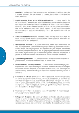 MARCO LEGAL EDUCATIVO
50
c)	 Libertad.- La educación forma a las personas para la emancipación, autonomía
y el pleno ejercicio de sus libertades. El Estado garantizará la pluralidad en la
oferta educativa;
d)	 Interés superior de los niños, niñas y adolescentes.- El interés superior de
los niños, niñas y adolescentes, está orientado a garantizar el ejercicio efectivo
del conjunto de sus derechos e impone a todas las instituciones y autoridades,
públicas y privadas, el deber de ajustar sus decisiones y acciones para su aten-
ción. Nadie podrá invocarlo contra norma expresa y sin escuchar previamente
la opinión del niño, niña o adolescente involucrado, que esté en condiciones de
expresarla;
e)	 Atención prioritaria.- Atención e integración prioritaria y especializada de las
niñas, niños y adolescentes con discapacidad o que padezcan enfermedades
catastróficas de alta complejidad;
f)	 Desarrollo de procesos.- Los niveles educativos deben adecuarse a ciclos de
vida de las personas, a su desarrollo cognitivo, afectivo y psicomotriz, capaci-
dades, ámbito cultural y lingüístico, sus necesidades y las del país, atendiendo
de manera particular la igualdad real de grupos poblacionales históricamente
excluidos o cuyas desventajas se mantienen vigentes, como son las personas y
grupos de atención prioritaria previstos en la Constitución de la República;
g)	 Aprendizaje permanente.- La concepción de la educación como un aprendiza-
je permanente, que se desarrolla a lo largo de toda la vida;
h)	 Interaprendizaje y multiaprendizaje.- Se considera al interaprendizaje y mul-
tiaprendizaje como instrumentos para potenciar las capacidades humanas por
medio de la cultura, el deporte, el acceso a la información y sus tecnologías, la
comunicación y el conocimiento, para alcanzar niveles de desarrollo personal y
colectivo;
i)	 Educación en valores.- La educación debe basarse en la transmisión y práctica
de valores que promuevan la libertad personal, la democracia, el respeto a los
derechos, la responsabilidad, la solidaridad, la tolerancia, el respeto a la diversi-
dad de género, generacional, étnica, social, por identidad de género, condición
de migración y creencia religiosa, la equidad, la igualdad y la justicia y la elimina-
ción de toda forma de discriminación;
j)	 Garantizar el derecho de las personas a una educación libre de violencia de gé-
nero, que promueva la coeducación;
k)	 Enfoque en derechos.- La acción, práctica y contenidos educativos deben
centrar su acción en las personas y sus derechos. La educación deberá incluir
el conocimiento de los derechos, sus mecanismos de protección y exigibilidad,
ejercicio responsable, reconocimiento y respeto a las diversidades, en un marco
 