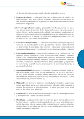 51
de libertad, dignidad, equidad social, cultural e igualdad de género;
l)	 Igualdad de género.- La educación debe garantizar la igualdad de condiciones,
oportunidades y trato entre hombres y mujeres. Se garantizan medidas de ac-
ción afirmativa para efectivizar el ejercicio del derecho a la educación sin discri-
minación de ningún tipo;
m)	Educación para la democracia.- Los establecimientos educativos son espa-
cios democráticos de ejercicio de los derechos humanos y promotores de la
cultura de paz, transformadores de la realidad, transmisores y creadores de co-
nocimiento, promotores de la interculturalidad, la equidad, la inclusión, la demo-
cracia, la ciudadanía, la convivencia social, la participación, la integración social,
nacional, andina, latinoamericana y mundial;
n)	 Comunidad de aprendizaje.- La educación tiene entre sus conceptos aquel que
reconoce a la sociedad como un ente que aprende y enseña y se fundamenta
en la comunidad de aprendizaje entre docentes y educandos, considerada como
espacios de diálogo social e intercultural e intercambio de aprendizajes y saberes;
o)	 Participación ciudadana.- La participación ciudadana se concibe como pro-
tagonista de la comunidad educativa en la organización, gobierno, funciona-
miento, toma de decisiones, planificación, gestión y rendición de cuentas en
los asuntos inherentes al ámbito educativo, así como sus instancias y estable-
cimientos. Comprende además el fomento de las capacidades y la provisión
de herramientas para la formación en ciudadanía y el ejercicio del derecho a la
participación efectiva;
p)	 Corresponsabilidad.- La educación demanda corresponsabilidad en la forma-
ción e instrucción de las niñas, niños y adolescentes y el esfuerzo compartido
de estudiantes, familias, docentes, centros educativos, comunidad, institucio-
nes del Estado, medios de comunicación y el conjunto de la sociedad, que se
orientarán por los principios de esta ley;
q)	 Motivación.- Se promueve el esfuerzo individual y la motivación a las personas
para el aprendizaje, así como el reconocimiento y valoración del profesorado, la
garantía del cumplimiento de sus derechos y el apoyo a su tarea, como factor
esencial de calidad de la educación;
r)	 Evaluación.- Se establece la evaluación integral como un proceso permanente
y participativo del Sistema Educativo Nacional;
s)	 Flexibilidad.- La educación tendrá una flexibilidad que le permita adecuarse a
las diversidades y realidades locales y globales, preservando la identidad nacio-
nal y la diversidad cultural, para asumirlas e integrarlas en el concierto educativo
nacional, tanto en sus conceptos como en sus contenidos, base científica - tec-
nológica y modelos de gestión;
 