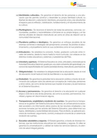 53
aa)	Identidades culturales.- Se garantiza el derecho de las personas a una edu-
cación que les permita construir y desarrollar su propia identidad cultural, su
libertad de elección y adscripción identitaria, proveyendo a los y las estudiantes
el espacio para la reflexión, visibilización, fortalecimiento y el robustecimiento de
su cultura;
bb)	Plurilingüismo.- Se reconoce el derecho de todas las personas, comunas, co-
munidades, pueblos y nacionalidades a formarse en su propia lengua y en los
idiomas oficiales de relación intercultural; así como en otros de relación con la
comunidad internacional;
cc)	Pluralismo político e ideológico.- Se garantiza un enfoque pluralista de las
diversas corrientes e ideologías del pensamiento universal. Se prohíbe el adoc-
trinamiento y el proselitismo tanto en sus contenidos como en sus prácticas;
dd)	Articulación.- Se establece la conexión, fluidez, gradación curricular entre ni-
veles del sistema, desde lo macro hasta lo micro-curricular, con enlaces en los
distintos niveles educativos y sistemas y subsistemas del País;
ee)	Unicidad y apertura.- El Sistema Educativo es único, articulado y rectorado por la
Autoridad Educativa Nacional, guiado por una visión coherente del aprendizaje y re-
conoce las especificidades de nuestra sociedad diversa, intercultural y plurinacional;
ff)	 Obligatoriedad.- Se establece la obligatoriedad de la educación desde el nivel
de educación inicial hasta el nivel de bachillerato o su equivalente;
gg)	Gratuidad.- Se garantiza la gratuidad de la educación pública a través de la eli-
minación de cualquier cobro de valores por conceptos de: matrículas, pensiones
y otros rubros, así como de las barreras que impidan el acceso y la permanencia
en el Sistema Educativo;
hh)	Acceso y permanencia.- Se garantiza el derecho a la educación en cualquier
etapa o ciclo de la vida de las personas, así como su acceso, permanencia, mo-
vilidad y egreso sin discriminación alguna;
ii)	 Transparencia, exigibilidad y rendición de cuentas.- Se garantiza la transpa-
rencia en la gestión del Sistema Educativo Nacional, en consecuencia la socie-
dad accederá a la información plena acerca de los recursos empleados y las
acciones tomadas por los actores del Sistema Educativo, para determinar sus
logros, debilidades y sostenibilidad del proceso. Para el efecto, se aplicarán pro-
cesos de monitoreo, seguimiento, control y evaluación a través de un sistema de
rendición de cuentas;
jj)	 Escuelas saludables y seguras.- El Estado garantiza, a través de diversas ins-
tancias, que las instituciones educativas son saludables y seguras. En ellas se
garantiza la universalización y calidad de todos los servicios básicos y la aten-
ción de salud integral gratuita;
 