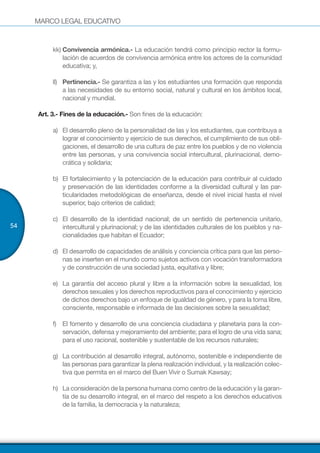 MARCO LEGAL EDUCATIVO
54
kk)	Convivencia armónica.- La educación tendrá como principio rector la formu-
lación de acuerdos de convivencia armónica entre los actores de la comunidad
educativa; y,
ll)	 Pertinencia.- Se garantiza a las y los estudiantes una formación que responda
a las necesidades de su entorno social, natural y cultural en los ámbitos local,
nacional y mundial.
Art. 3.- Fines de la educación.- Son fines de la educación:
a)	 El desarrollo pleno de la personalidad de las y los estudiantes, que contribuya a
lograr el conocimiento y ejercicio de sus derechos, el cumplimiento de sus obli-
gaciones, el desarrollo de una cultura de paz entre los pueblos y de no violencia
entre las personas, y una convivencia social intercultural, plurinacional, demo-
crática y solidaria;
b)	 El fortalecimiento y la potenciación de la educación para contribuir al cuidado
y preservación de las identidades conforme a la diversidad cultural y las par-
ticularidades metodológicas de enseñanza, desde el nivel inicial hasta el nivel
superior, bajo criterios de calidad;
c)	 El desarrollo de la identidad nacional; de un sentido de pertenencia unitario,
intercultural y plurinacional; y de las identidades culturales de los pueblos y na-
cionalidades que habitan el Ecuador;
d)	 El desarrollo de capacidades de análisis y conciencia crítica para que las perso-
nas se inserten en el mundo como sujetos activos con vocación transformadora
y de construcción de una sociedad justa, equitativa y libre;
e)	 La garantía del acceso plural y libre a la información sobre la sexualidad, los
derechos sexuales y los derechos reproductivos para el conocimiento y ejercicio
de dichos derechos bajo un enfoque de igualdad de género, y para la toma libre,
consciente, responsable e informada de las decisiones sobre la sexualidad;
f)	 El fomento y desarrollo de una conciencia ciudadana y planetaria para la con-
servación, defensa y mejoramiento del ambiente; para el logro de una vida sana;
para el uso racional, sostenible y sustentable de los recursos naturales;
g)	 La contribución al desarrollo integral, autónomo, sostenible e independiente de
las personas para garantizar la plena realización individual, y la realización colec-
tiva que permita en el marco del Buen Vivir o Sumak Kawsay;
h)	 La consideración de la persona humana como centro de la educación y la garan-
tía de su desarrollo integral, en el marco del respeto a los derechos educativos
de la familia, la democracia y la naturaleza;
 