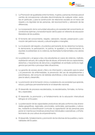 55
i)	 La Promoción de igualdades entre hombres, mujeres y personas diversas para el
cambio de concepciones culturales discriminatorias de cualquier orden, sexis-
tas en particular, y para la construcción de relaciones sociales en el marco del
respeto a la dignidad de las personas, del reconocimiento y valoración de las
diferencias;
j)	 La incorporación de la comunidad educativa a la sociedad del conocimiento en
condiciones óptimas y la transformación del Ecuador en referente de educación
liberadora de los pueblos;
k)	 El fomento del conocimiento, respeto, valoración, rescate, preservación y pro-
moción del patrimonio natural y cultural tangible e intangible;
l)	 La inculcación del respeto y la práctica permanente de los derechos humanos,
la democracia, la participación, la justicia, la igualdad y no discriminación, la
equidad, la solidaridad, la no violencia, las libertades fundamentales y los valores
cívicos;
m)	La protección y el apoyo a las y los estudiantes en casos de violencia, maltrato,
explotación sexual y de cualquier tipo de abuso; el fomento de sus capacidades,
derechos y mecanismos de denuncia y exigibilidad; el combate contra la negli-
gencia que permita o provoque tales situaciones;
n)	 La garantía de acceso plural y libre a la información y educación para la salud
y la prevención de enfermedades, la prevención del uso de estupefacientes y
psicotrópicos, del consumo de bebidas alcohólicas y otras sustancias nocivas
para la salud y desarrollo;
o)	 La promoción de la formación cívica y ciudadana de una sociedad que aprende,
educa y participa permanentemente en el desarrollo nacional;
p)	 El desarrollo de procesos escolarizados, no escolarizados, formales, no forma-
les y especiales;
q)	 El desarrollo, la promoción y el fortalecimiento de la educación intercultural
bilingüe en el Ecuador;
r)	 La potenciación de las capacidades productivas del país conforme a las diversi-
dades geográficas, regionales, provinciales, cantonales, parroquiales y cultura-
les, mediante la diversificación curricular; la capacitación de las personas para
poner en marcha sus iniciativas productivas individuales o asociativas; y el forta-
lecimiento de una cultura de emprendimiento;
s)	 El desarrollo, fortalecimiento y promoción de los idiomas de los pueblos y nacio-
nalidades del Ecuador;
 