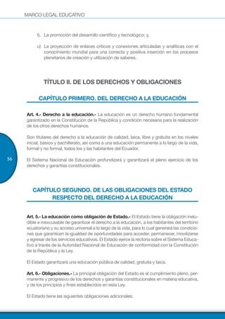 MARCO LEGAL EDUCATIVO
56
t).	 La promoción del desarrollo científico y tecnológico; y,
u)	 La proyección de enlaces críticos y conexiones articuladas y analíticas con el
conocimiento mundial para una correcta y positiva inserción en los procesos
planetarios de creación y utilización de saberes.
TÍTULO II. DE LOS DERECHOS Y OBLIGACIONES
CAPÍTULO PRIMERO. DEL DERECHO A LA EDUCACIÓN
Art. 4.- Derecho a la educación.- La educación es un derecho humano fundamental
garantizado en la Constitución de la República y condición necesaria para la realización
de los otros derechos humanos.
Son titulares del derecho a la educación de calidad, laica, libre y gratuita en los niveles
inicial, básico y bachillerato, así como a una educación permanente a lo largo de la vida,
formal y no formal, todos los y las habitantes del Ecuador.
El Sistema Nacional de Educación profundizará y garantizará el pleno ejercicio de los
derechos y garantías constitucionales.
CAPÍTULO SEGUNDO. DE LAS OBLIGACIONES DEL ESTADO
RESPECTO DEL DERECHO A LA EDUCACIÓN
Art. 5.- La educación como obligación de Estado.- El Estado tiene la obligación inelu-
dible e inexcusable de garantizar el derecho a la educación, a los habitantes del territorio
ecuatoriano y su acceso universal a lo largo de la vida, para lo cual generará las condicio-
nes que garanticen la igualdad de oportunidades para acceder, permanecer, movilizarse
y egresar de los servicios educativos. El Estado ejerce la rectoría sobre el Sistema Educa-
tivo a través de la Autoridad Nacional de Educación de conformidad con la Constitución
de la República y la Ley.
El Estado garantizará una educación pública de calidad, gratuita y laica.
Art. 6.- Obligaciones.- La principal obligación del Estado es el cumplimiento pleno, per-
manente y progresivo de los derechos y garantías constitucionales en materia educativa,
y de los principios y fines establecidos en esta Ley.
El Estado tiene las siguientes obligaciones adicionales:
 