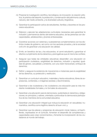 MARCO LEGAL EDUCATIVO
58
m)	Propiciar la investigación científica, tecnológica y la innovación, la creación artís-
tica, la práctica del deporte, la protección y conservación del patrimonio cultural,
natural y del medio ambiente, y la diversidad cultural y lingüística;
n)	 Garantizar la participación activa de estudiantes, familias y docentes en los pro-
cesos educativos;
o)	 Elaborar y ejecutar las adaptaciones curriculares necesarias para garantizar la
inclusión y permanencia dentro del sistema educativo, de las personas con dis-
capacidades, adolescentes y jóvenes embarazadas;
p)	 Coordinar acciones con sistemas y susbsistemas complementarios con los dis-
tintos niveles de gobierno, así como con los sectores privados y de la sociedad
civil a fin de garantizar una educación de calidad;
q)	 Emitir, en beneficio de las y los educandos, el carné estudiantil y garantizar el
efectivo cumplimiento de los derechos y prerrogativas que el mismo les confiere;
r)	 Asegurar que todas las entidades educativas desarrollen una educación en
participación ciudadana, exigibilidad de derechos, inclusión y equidad, igual-
dad de género, sexualidad y ambiente, con una visión transversal y enfoque de
derechos;
s)	 Definir y asegurar la existencia de mecanismos e instancias para la exigibilidad
de los derechos, su protección y restitución;
t)	 Garantizar un currículum educativo, materiales y textos educativos, libres de ex-
presiones, contenidos, e imágenes sexistas y discriminatoria;
u)	 Garantizar a las ciudadanas y los ciudadanos una educación para la vida me-
diante modalidades formales y no formales de educación;
v)	 Garantizar una educación para la democracia, sustentada en derechos y obliga-
ciones; en principios y valores, orientada a profundizar la democracia participa-
tiva de los miembros de la comunidad educativa;
w)	 Garantizar una educación integral que incluya la educación en sexualidad, hu-
manística, científica como legítimo derecho al buen vivir; y,
x)	 Garantizar que los planes y programas de educación inicial, básica y el bachi-
llerato, expresados en el currículo, fomenten el desarrollo de competencias y
capacidades para crear conocimientos y fomentar la incorporación de los ciu-
dadanos al mundo del trabajo.
 