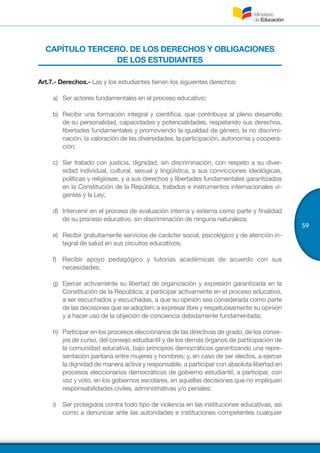 59
CAPÍTULO TERCERO. DE LOS DERECHOS Y OBLIGACIONES
DE LOS ESTUDIANTES
Art.7.- Derechos.- Las y los estudiantes tienen los siguientes derechos:
a)	 Ser actores fundamentales en el proceso educativo;
b)	 Recibir una formación integral y científica, que contribuya al pleno desarrollo
de su personalidad, capacidades y potencialidades, respetando sus derechos,
libertades fundamentales y promoviendo la igualdad de género, la no discrimi-
nación, la valoración de las diversidades, la participación, autonomía y coopera-
ción;
c)	 Ser tratado con justicia, dignidad, sin discriminación, con respeto a su diver-
sidad individual, cultural, sexual y lingüística, a sus convicciones ideológicas,
políticas y religiosas, y a sus derechos y libertades fundamentales garantizados
en la Constitución de la República, tratados e instrumentos internacionales vi-
gentes y la Ley;
d)	 Intervenir en el proceso de evaluación interna y externa como parte y finalidad
de su proceso educativo, sin discriminación de ninguna naturaleza;
e)	 Recibir gratuitamente servicios de carácter social, psicológico y de atención in-
tegral de salud en sus circuitos educativos;
f)	 Recibir apoyo pedagógico y tutorías académicas de acuerdo con sus
necesidades;
g)	 Ejercer activamente su libertad de organización y expresión garantizada en la
Constitución de la República, a participar activamente en el proceso educativo,
a ser escuchados y escuchadas, a que su opinión sea considerada como parte
de las decisiones que se adopten; a expresar libre y respetuosamente su opinión
y a hacer uso de la objeción de conciencia debidamente fundamentada;
h)	 Participar en los procesos eleccionarios de las directivas de grado, de los conse-
jos de curso, del consejo estudiantil y de los demás órganos de participación de
la comunidad educativa, bajo principios democráticos garantizando una repre-
sentación paritaria entre mujeres y hombres; y, en caso de ser electos, a ejercer
la dignidad de manera activa y responsable, a participar con absoluta libertad en
procesos eleccionarios democráticos de gobierno estudiantil, a participar, con
voz y voto, en los gobiernos escolares, en aquellas decisiones que no impliquen
responsabilidades civiles, administrativas y/o penales;
i)	 Ser protegidos contra todo tipo de violencia en las instituciones educativas, así
como a denunciar ante las autoridades e instituciones competentes cualquier
 