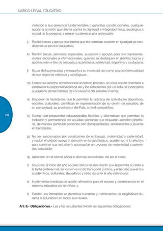MARCO LEGAL EDUCATIVO
60
violación a sus derechos fundamentales o garantías constitucionales, cualquier
acción u omisión que atente contra la dignidad e integridad física, sicológica o
sexual de la persona; a ejercer su derecho a la protección;
j)	 Recibir becas y apoyo económico que les permitan acceder en igualdad de con-
diciones al servicio educativo;
k)	 Recibir becas, permisos especiales, auspicios y apoyos para sus representa-
ciones nacionales o internacionales, quienes se destaquen en méritos, logros y
aportes relevantes de naturaleza académica, intelectual, deportiva y ciudadana;
l)	 Gozar de la privacidad y el respeto a su intimidad, así como a la confidencialidad
de sus registros médicos y sicológicos;
m)	Ejercer su derecho constitucional al debido proceso, en toda acción orientada a
establecer la responsabilidad de las y los estudiantes por un acto de indisciplina
o violatorio de las normas de convivencia del establecimiento;
n)	 Disponer de facilidades que le permitan la práctica de actividades deportivas,
sociales, culturales, científicas en representación de su centro de estudios, de
su comunidad, su provincia o del País, a nivel competitivo;
o)	 Contar con propuestas educacionales flexibles y alternativas que permitan la
inclusión y permanencia de aquellas personas que requieran atención priorita-
ria, de manera particular personas con discapacidades, adolescentes y jóvenes
embarazadas;
p)	 No ser sancionados por condiciones de embarazo, maternidad o paternidad,
y recibir el debido apoyo y atención en lo psicológico, académico y lo afectivo
para culminar sus estudios y acompañar un proceso de maternidad y paterni-
dad saludable;
q)	 Aprender, en el idioma oficial e idiomas ancestrales, de ser el caso;
r)	 Disponer, al inicio del año escolar, del carné estudiantil, que le permita acceder a
la tarifa preferencial, en los servicios de transporte público, y el acceso a eventos
académicos, culturales, deportivos y otros durante el año calendario;
s)	 Implementar medidas de acción afirmativa para el acceso y permanencia en el
sistema educativo de las niñas; y,
t)	 Recibir una formación en derechos humanos y mecanismos de exigibilidad du-
rante la educación en todos sus niveles.
Art. 8.- Obligaciones.- Las y los estudiantes tienen las siguientes obligaciones:
 
