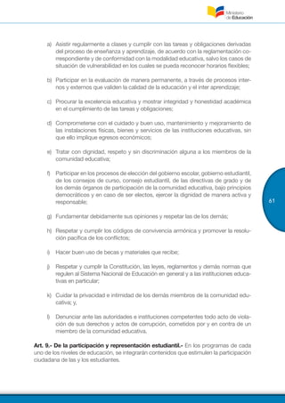 61
a)	 Asistir regularmente a clases y cumplir con las tareas y obligaciones derivadas
del proceso de enseñanza y aprendizaje, de acuerdo con la reglamentación co-
rrespondiente y de conformidad con la modalidad educativa, salvo los casos de
situación de vulnerabilidad en los cuales se pueda reconocer horarios flexibles;
b)	 Participar en la evaluación de manera permanente, a través de procesos inter-
nos y externos que validen la calidad de la educación y el inter aprendizaje;
c)	 Procurar la excelencia educativa y mostrar integridad y honestidad académica
en el cumplimiento de las tareas y obligaciones;
d)	 Comprometerse con el cuidado y buen uso, mantenimiento y mejoramiento de
las instalaciones físicas, bienes y servicios de las instituciones educativas, sin
que ello implique egresos económicos;
e)	 Tratar con dignidad, respeto y sin discriminación alguna a los miembros de la
comunidad educativa;
f)	 Participar en los procesos de elección del gobierno escolar, gobierno estudiantil,
de los consejos de curso, consejo estudiantil, de las directivas de grado y de
los demás órganos de participación de la comunidad educativa, bajo principios
democráticos y en caso de ser electos, ejercer la dignidad de manera activa y
responsable;
g)	 Fundamentar debidamente sus opiniones y respetar las de los demás;
h)	 Respetar y cumplir los códigos de convivencia armónica y promover la resolu-
ción pacífica de los conflictos;
i)	 Hacer buen uso de becas y materiales que recibe;
j)	 Respetar y cumplir la Constitución, las leyes, reglamentos y demás normas que
regulen al Sistema Nacional de Educación en general y a las instituciones educa-
tivas en particular;
k)	 Cuidar la privacidad e intimidad de los demás miembros de la comunidad edu-
cativa; y,
l)	 Denunciar ante las autoridades e instituciones competentes todo acto de viola-
ción de sus derechos y actos de corrupción, cometidos por y en contra de un
miembro de la comunidad educativa.
Art. 9.- De la participación y representación estudiantil.- En los programas de cada
uno de los niveles de educación, se integrarán contenidos que estimulen la participación
ciudadana de las y los estudiantes.
 
