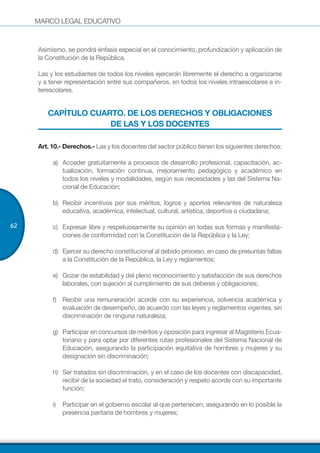 MARCO LEGAL EDUCATIVO
62
Asimismo, se pondrá énfasis especial en el conocimiento, profundización y aplicación de
la Constitución de la República.
Las y los estudiantes de todos los niveles ejercerán libremente el derecho a organizarse
y a tener representación entre sus compañeros, en todos los niveles intraescolares e in-
terescolares.
CAPÍTULO CUARTO. DE LOS DERECHOS Y OBLIGACIONES
DE LAS Y LOS DOCENTES
Art. 10.- Derechos.- Las y los docentes del sector público tienen los siguientes derechos:
a)	 Acceder gratuitamente a procesos de desarrollo profesional, capacitación, ac-
tualización, formación continua, mejoramiento pedagógico y académico en
todos los niveles y modalidades, según sus necesidades y las del Sistema Na-
cional de Educación;
b)	 Recibir incentivos por sus méritos, logros y aportes relevantes de naturaleza
educativa, académica, intelectual, cultural, artística, deportiva o ciudadana;
c)	 Expresar libre y respetuosamente su opinión en todas sus formas y manifesta-
ciones de conformidad con la Constitución de la República y la Ley;
d)	 Ejercer su derecho constitucional al debido proceso, en caso de presuntas faltas
a la Constitución de la República, la Ley y reglamentos;
e)	 Gozar de estabilidad y del pleno reconocimiento y satisfacción de sus derechos
laborales, con sujeción al cumplimiento de sus deberes y obligaciones;
f)	 Recibir una remuneración acorde con su experiencia, solvencia académica y
evaluación de desempeño, de acuerdo con las leyes y reglamentos vigentes, sin
discriminación de ninguna naturaleza;
g)	 Participar en concursos de méritos y oposición para ingresar al Magisterio Ecua-
toriano y para optar por diferentes rutas profesionales del Sistema Nacional de
Educación, asegurando la participación equitativa de hombres y mujeres y su
designación sin discriminación;
h)	 Ser tratados sin discriminación, y en el caso de los docentes con discapacidad,
recibir de la sociedad el trato, consideración y respeto acorde con su importante
función;
i)	 Participar en el gobierno escolar al que pertenecen, asegurando en lo posible la
presencia paritaria de hombres y mujeres;
 