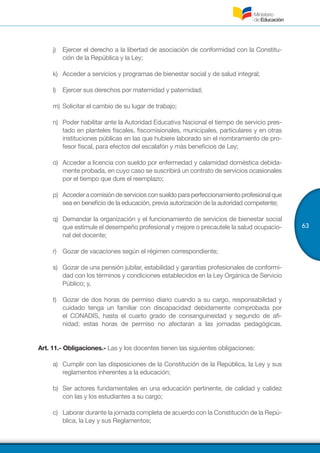 63
j)	 Ejercer el derecho a la libertad de asociación de conformidad con la Constitu-
ción de la República y la Ley;
k)	 Acceder a servicios y programas de bienestar social y de salud integral;
l)	 Ejercer sus derechos por maternidad y paternidad;
m)	Solicitar el cambio de su lugar de trabajo;
n)	 Poder habilitar ante la Autoridad Educativa Nacional el tiempo de servicio pres-
tado en planteles fiscales, fiscomisionales, municipales, particulares y en otras
instituciones públicas en las que hubiere laborado sin el nombramiento de pro-
fesor fiscal, para efectos del escalafón y más beneficios de Ley;
o)	 Acceder a licencia con sueldo por enfermedad y calamidad doméstica debida-
mente probada, en cuyo caso se suscribirá un contrato de servicios ocasionales
por el tiempo que dure el reemplazo;
p)	 Accederacomisióndeserviciosconsueldoparaperfeccionamientoprofesionalque
sea en beneficio de la educación, previa autorización de la autoridad competente;
q)	 Demandar la organización y el funcionamiento de servicios de bienestar social
que estimule el desempeño profesional y mejore o precautele la salud ocupacio-
nal del docente;
r)	 Gozar de vacaciones según el régimen correspondiente;
s)	 Gozar de una pensión jubilar, estabilidad y garantías profesionales de conformi-
dad con los términos y condiciones establecidos en la Ley Orgánica de Servicio
Público; y,
t)	 Gozar de dos horas de permiso diario cuando a su cargo, responsabilidad y
cuidado tenga un familiar con discapacidad debidamente comprobada por
el CONADIS, hasta el cuarto grado de consanguineidad y segundo de afi-
nidad; estas horas de permiso no afectaran a las jornadas pedagógicas.
Art. 11.- Obligaciones.- Las y los docentes tienen las siguientes obligaciones:
a)	 Cumplir con las disposiciones de la Constitución de la República, la Ley y sus
reglamentos inherentes a la educación;
b)	 Ser actores fundamentales en una educación pertinente, de calidad y calidez
con las y los estudiantes a su cargo;
c)	 Laborar durante la jornada completa de acuerdo con la Constitución de la Repú-
blica, la Ley y sus Reglamentos;
 