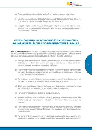 65
q)	 Promover la interculturalidad y la pluralidad en los procesos educativos;
r)	 Difundir el conocimiento de los derechos y garantías constitucionales de los ni-
ños, niñas, adolescentes y demás actores del sistema; y,
s)	 Respetar y proteger la integridad física, psicológica y sexual de las y los estu-
diantes, y denunciar cualquier afectación ante las autoridades judiciales y admi-
nistrativas competentes.
CAPÍTULO QUINTO. DE LOS DERECHOS Y OBLIGACIONES
DE LAS MADRES, PADRES Y/O REPRESENTANTES LEGALES
Art. 12.- Derechos.- Las madres, los padres de y/o los representantes legales de las y
los estudiantes tienen derecho a que se garantice a éstos, el pleno goce y ejercicio de sus
derechos constitucionales en materia educativa; y, tienen derecho además a:
a)	 Escoger, con observancia al Interés Superior del Niño, el tipo de institución edu-
cativa que consideren conveniente para sus representados, acorde a sus creen-
cias, principios y su realidad cultural y lingüística;
b)	 Recibir informes periódicos sobre el progreso académico de sus representados
así como de todas las situaciones que se presenten en la institución educativa y
que requieran de su conocimiento;
c)	 Participar, de conformidad con la reglamentación respectiva, en la evaluación de
las y los docentes y de la gestión de las autoridades educativas;
d)	 Elegir y ser elegidos como parte de los comités de padres y madres de familia y
los demás órganos de participación de la comunidad educativa;
e)	 Participar en el gobierno escolar al que pertenezcan;
f)	 Ser escuchados y que su opinión, sobre la gestión y procesos educativos, sea
analizada por las autoridades educativas y obtener respuesta oportuna sobre las
mismas;
g)	 Participar de los procesos de rendición de cuentas sobre la gestión y procesos
educativos de las autoridades, docentes y personal que labora en las institucio-
nes educativas;
h)	 Participar en los órganos correspondientes de planificación, construcción y vigi-
lancia del cumplimiento de la política educativa a nivel local, regional y nacional;
 