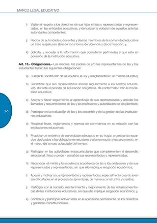 MARCO LEGAL EDUCATIVO
66
i)	 Vigilar el respeto a los derechos de sus hijos e hijas o representadas y represen-
tados, en las entidades educativas, y denunciar la violación de aquellos ante las
autoridades competentes;
j)	 Recibir de autoridades, docentes y demás miembros de la comunidad educativa
un trato respetuoso libre de toda forma de violencia y discriminación; y,
k)	 Solicitar y acceder a la información que consideren pertinentes y que este en
posesión de la institución educativa.
Art. 13.- Obligaciones.- Las madres, los padres de y/o los representantes de las y los
estudiantes tienen las siguientes obligaciones:
a)	 CumplirlaConstitucióndelaRepública,laLeyylareglamentaciónenmateriaeducativa;
b)	 Garantizar que sus representados asistan regularmente a los centros educati-
vos, durante el periodo de educación obligatoria, de conformidad con la moda-
lidad educativa;
c)	 Apoyar y hacer seguimiento al aprendizaje de sus representados y atender los
llamados y requerimientos de las y los profesores y autoridades de los planteles;
d)	 Participar en la evaluación de las y los docentes y de la gestión de las institucio-
nes educativas;
e)	 Respetar leyes, reglamentos y normas de convivencia en su relación con las
instituciones educativas;
f)	 Propiciar un ambiente de aprendizaje adecuado en su hogar, organizando espa-
cios dedicados a las obligaciones escolares y a la recreación y esparcimiento, en
el marco del un uso adecuado del tiempo;
g)	 Participar en las actividades extracurriculares que complementen el desarrollo
emocional, físico y psico - social de sus representados y representadas;
h)	 Reconocer el mérito y la excelencia académica de las y los profesores y de sus
representados y representadas, sin que ello implique erogación económica;
i)	 Apoyar y motivar a sus representados y representadas, especialmente cuando exis-
tan dificultades en el proceso de aprendizaje, de manera constructiva y creativa;
j)	 Participar con el cuidado, mantenimiento y mejoramiento de las instalaciones físi-
cas de las instituciones educativas, sin que ello implique erogación económica; y,
k)	 Contribuir y participar activamente en la aplicación permanente de los derechos
y garantías constitucionales.
 