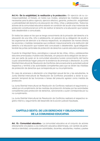 67
Art.14.- De la exigibilidad, la restitución y la protección.- En ejercicio de su co-
rresponsabilidad, el Estado, en todos sus niveles, adoptará las medidas que sean
necesarias para la plena vigencia, ejercicio efectivo, garantía, protección, exigibilidad
y justiciabilidad del derecho a la educación de niños, niñas y adolescentes. Todos los
actores de la comunidad educativa estarán en condición de acudir a las instancias de
protección constitucional con el fin de restituir el derecho a la educación que hubiere
sido desatendido o conculcado.
En todos los casos en los que se tenga conocimiento de la privación del derecho a la
educación de una niña, niño o adolescente, sin perjuicio de su obligación de acudir a
los organismos de atención a la infancia respectivos, se adoptarán de manera directa
las acciones y medidas necesarias que conlleven inequívocamente a la restitución del
derecho a la educación que hubiere sido conculcado o desatendido. Igual obligación
tendrán las juntas cantonales de protección de derechos cuando estuviere amenazado.
Cuando la integridad física, psicológica o sexual de las niñas, niños y adolescentes
estuviere amenazada o hubiere sido afectada, sin perjuicio de la obligación de denun-
ciar por parte de quien en la comunidad educativa tuviere conocimiento del hecho
cuyas características hagan presumir la existencia de amenaza o afectación, la Junta
Distrital Intercultural de Resolución de Conflictos denunciará ante la autoridad judicial
respectiva y remitirá a las autoridades competentes para que se dicten las medidas
de protección de derechos que corresponda por su incumplimiento.
En caso de amenaza o afectación a la integridad sexual de los y las estudiantes, la
Junta Distrital Intercultural de Resolución de Conflictos procederá a dictar la sus-
pensión temporal de las funciones o tareas del presunto agresor como medida de
protección.
La Junta Distrital Intercultural de Resolución de Conflictos realizará el seguimiento y
velará por el cumplimiento de las medidas de protección dictadas por las autoridades
competentes para protección de derechos, sancionando a quien corresponda por su
no cumplimiento.
La Junta Distrital Intercultural de Resolución de Conflictos realizará el respectivo re-
gistro interno y seguimiento del desarrollo de la acción judicial impulsada.
CAPÍTULO SEXTO. DE LOS DERECHOS Y OBLIGACIONES
DE LA COMUNIDAD EDUCATIVA
Art. 15.- Comunidad educativa.- La comunidad educativa es el conjunto de actores
directamente vinculados a una institución educativa determinada, con sentido de perte-
nencia e identidad, compuesta por autoridades, docentes, estudiantes, madres y padres
 