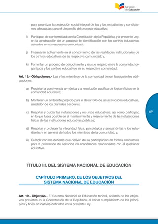 69
para garantizar la protección social integral de las y los estudiantes y condicio-
nes adecuadas para el desarrollo del proceso educativo;
i)	 Participar, de conformidad con la Constitución de la República y la presente Ley,
en la construcción de un proceso de identificación con los centros educativos
ubicados en su respectiva comunidad;
j)	 Interesarse activamente en el conocimiento de las realidades institucionales de
los centros educativos de su respectiva comunidad; y,
k)	 Fomentar un proceso de conocimiento y mutuo respeto entre la comunidad or-
ganizada y los centros educativos de su respectiva comunidad.
Art. 18.- Obligaciones.- Las y los miembros de la comunidad tienen las siguientes obli-
gaciones:
a)	 Propiciar la convivencia armónica y la resolución pacífica de los conflictos en la
comunidad educativa;
b)	 Mantener un ambiente propicio para el desarrollo de las actividades educativas,
alrededor de los planteles escolares;
c)	 Respetar y cuidar las instalaciones y recursos educativos; asi como participar,
en lo que fuera posible en el mantenimiento y mejoramiento de las instalaciones
físicas de las instituciones educativas públicas;
d)	 Respetar y proteger la integridad física, psicológica y sexual de las y los estu-
diantes y en general de todos los miembros de la comunidad; y,
e)	 Cumplir con los deberes que deriven de su participación en formas asociativas
para la prestación de servicios no académicos relacionados con el quehacer
educativo.
TÍTULO III. DEL SISTEMA NACIONAL DE EDUCACIÓN
CAPÍTULO PRIMERO. DE LOS OBJETIVOS DEL
SISTEMA NACIONAL DE EDUCACIÓN
Art. 19.- Objetivos.- El Sistema Nacional de Educación tendrá, además de los objeti-
vos previstos en la Constitución de la República, el cabal cumplimiento de los princi-
pios y fines educativos definidos en la presente Ley.
 