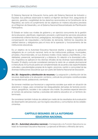 MARCO LEGAL EDUCATIVO
70
El Sistema Nacional de Educación forma parte del Sistema Nacional de Inclusión y
Equidad. Sus políticas observarán lo relativo al régimen del Buen Vivir, asegurando el
ejercicio, garantía y exigibilidad de los derechos reconocidos en la Constitución de la
República; así como el cumplimiento de los objetivos en materia educativa previstos
en el Régimen de Desarrollo y en el Sistema Nacional Descentralizado de Planificación
Participativa.
El Estado en todos sus niveles de gobierno y en ejercicio concurrente de la gestión
de la educacion, planificará, organizará, proveerá y optimizará los servicios educativos
considerando criterios técnicos, pedagógicos, tecnológicos, culturales, lingüísticos, de
compensación de inequidades y territoriales de demanda. Definirá los requisitos de
calidad básicos y obligatorios para el inicio de la operación y funcionamiento de las
instituciones educativas.
Es un objetivo de la Autoridad Educativa Nacional diseñar y asegurar la aplicación
obligatoria de un currículo nacional, tanto en las instituciones públicas, municipales,
privadas y fiscomisionales, en sus diversos niveles: inicial, básico y bachillerato, y mo-
dalidades: presencial, semipresencial y a distancia. En relación a la diversidad cultu-
ral y lingüística se aplicará en los idiomas oficiales de las diversas nacionalidades del
Ecuador. El diseño curricular considerará siempre la visión de un estado plurinacional
e intercultural. El Currículo podrá ser complementado de acuerdo a las especificidades
culturales y peculiaridades propias de la región, provincia, cantón o comunidad de las
diversas Instituciones Educativas que son parte del Sistema Nacional de Educación.
Art. 20.- Asignación y distribución de recursos.- La asignación y distribución de los
recursos destinados a la educación combina y articula los principios constitucionales
de equidad social, poblacional y territorial.
Se tomaran medidas que favorezcan a segmentos sociales que están en situación de
abandono o riesgo, para compensar las desigualdades derivadas de factores econó-
micos, geográficos, sociales o de cualquier otra índole. Se prestara especial atención
al número de personas insertas y excluidas del sistema educativo en un territorio de-
terminado.
Se consideran también índices de calidad por medio de los resultados de la evaluación
de desempeño del personal y por los logros educativos y comunitarios de los estable-
cimientos.
CAPÍTULO SEGUNDO. DE LA AUTORIDAD
EDUCATIVA NACIONAL
Art. 21.- Autoridad educativa nacional.- Corresponde a la Función Ejecutiva la ca-
lidad de Autoridad Educativa Nacional. La ejercerá el Ministro o Ministra del ramo.
 