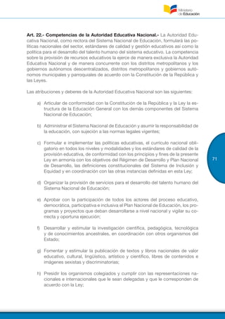71
Art. 22.- Competencias de la Autoridad Educativa Nacional.- La Autoridad Edu-
cativa Nacional, como rectora del Sistema Nacional de Educación, formulará las po-
líticas nacionales del sector, estándares de calidad y gestión educativos así como la
política para el desarrollo del talento humano del sistema educativo. La competencia
sobre la provisión de recursos educativos la ejerce de manera exclusiva la Autoridad
Educativa Nacional y de manera concurrente con los distritos metropolitanos y los
gobiernos autónomos descentralizados, distritos metropolitanos y gobiernos autó-
nomos municipales y parroquiales de acuerdo con la Constitución de la República y
las Leyes.
Las atribuciones y deberes de la Autoridad Educativa Nacional son las siguientes:
a)	 Articular de conformidad con la Constitución de la República y la Ley la es-
tructura de la Educación General con los demás componentes del Sistema
Nacional de Educación;
b)	 Administrar el Sistema Nacional de Educación y asumir la responsabilidad de
la educación, con sujeción a las normas legales vigentes;
c)	 Formular e implementar las políticas educativas, el currículo nacional obli-
gatorio en todos los niveles y modalidades y los estándares de calidad de la
provisión educativa, de conformidad con los principios y fines de la presente
Ley en armonía con los objetivos del Régimen de Desarrollo y Plan Nacional
de Desarrollo, las definiciones constitucionales del Sistema de Inclusión y
Equidad y en coordinación con las otras instancias definidas en esta Ley;
d)	 Organizar la provisión de servicios para el desarrollo del talento humano del
Sistema Nacional de Educación;
e)	 Aprobar con la participación de todos los actores del proceso educativo,
democrática, participativa e inclusiva el Plan Nacional de Educación, los pro-
gramas y proyectos que deban desarrollarse a nivel nacional y vigilar su co-
rrecta y oportuna ejecución;
f)	 Desarrollar y estimular la investigación científica, pedagógica, tecnológica
y de conocimientos ancestrales, en coordinación con otros organismos del
Estado;
g)	 Fomentar y estimular la publicación de textos y libros nacionales de valor
educativo, cultural, lingüístico, artístico y científico, libres de contenidos e
imágenes sexistas y discriminatorias;
h)	 Presidir los organismos colegiados y cumplir con las representaciones na-
cionales e internacionales que le sean delegadas y que le corresponden de
acuerdo con la Ley;
 
