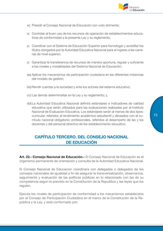 73
w)	 Presidir el Consejo Nacional de Educación con voto dirimente;
x)	 Controlar el buen uso de los recursos de operación de establecimientos educa-
tivos de conformidad a la presente Ley y su reglamento;
y)	 Coordinar con el Sistema de Educación Superior para homologar y acreditar los
títulos otorgados por la Autoridad Educativa Nacional para el ingreso a las carre-
ras de nivel superior;
z)	 Garantizar la transferencia de recursos de manera oportuna, regular y suficiente
a los niveles y modalidades del Sistema Nacional de Educación;
aa)	Aplicar los mecanismos de participación ciudadana en las diferentes instancias
del modelo de gestión;
bb)	Rendir cuentas a la sociedad y ante los actores del sistema educativo;
cc)	Las demás determinarlas en la Ley y su reglamento; y,
dd)	La Autoridad Educativa Nacional definirá estándares e indicadores de calidad
educativa que serán utilizados para las evaluaciones realizadas por el Instituto
Nacional de Evaluación Educativa. Los estándares serán al menos de dos tipos:
curricular, referidos al rendimiento académico estudiantil y alineados con el cu-
rrículo nacional obligatorio; profesionales, referidos al desempeño de las y los
docentes y del personal directivo de los establecimiento educativo.
CAPÍTULO TERCERO. DEL CONSEJO NACIONAL
DE EDUCACIÓN
Art. 23.- Consejo Nacional de Educación.- El Consejo Nacional de Educación es el
organismo permanente de orientación y consulta de la Autoridad Educativa Nacional.
El Consejo Nacional de Educacion coordinara con delegadas o delegados de los
consejos nacionales de igualdad a fin de asegurar la transversalización, observancia,
seguimiento y evaluación de las políticas públicas en lo relacionado con las de su
competencia según lo previsto en la Constitución de la Republica y las leyes que los
regulen.
Ejecuta los niveles de participación de conformidad a los mecanismos establecidos
por el Consejo de Participación Ciudadana en el marco de la Constitución de la Re-
pública y la Ley, y está conformado por:
 