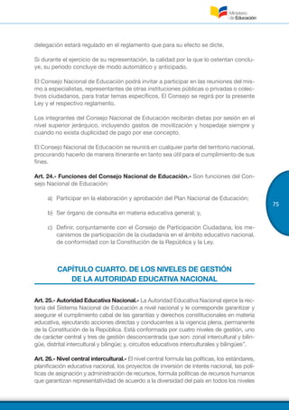 75
delegación estará regulado en el reglamento que para su efecto se dicte.
Si durante el ejercicio de su representación, la calidad por la que lo ostentan conclu-
ye, su periodo concluye de modo automático y anticipado.
El Consejo Nacional de Educación podrá invitar a participar en las reuniones del mis-
mo a especialistas, representantes de otras instituciones públicas o privadas o colec-
tivos ciudadanos, para tratar temas específicos. El Consejo se regirá por la presente
Ley y el respectivo reglamento.
Los integrantes del Consejo Nacional de Educación recibirán dietas por sesión en el
nivel superior jerárquico, incluyendo gastos de movilización y hospedaje siempre y
cuando no exista duplicidad de pago por ese concepto.
El Consejo Nacional de Educación se reunirá en cualquier parte del territorio nacional,
procurando hacerlo de manera itinerante en tanto sea útil para el cumplimiento de sus
fines.
Art. 24.- Funciones del Consejo Nacional de Educación.- Son funciones del Con-
sejo Nacional de Educación:
a)	 Participar en la elaboración y aprobación del Plan Nacional de Educación;
b)	 Ser órgano de consulta en materia educativa general; y,
c)	 Definir, conjuntamente con el Consejo de Participación Ciudadana, los me-
canismos de participación de la ciudadanía en el ámbito educativo nacional,
de conformidad con la Constitución de la República y la Ley.
CAPÍTULO CUARTO. DE LOS NIVELES DE GESTIÓN
DE LA AUTORIDAD EDUCATIVA NACIONAL
Art. 25.- Autoridad Educativa Nacional.- La Autoridad Educativa Nacional ejerce la rec-
toría del Sistema Nacional de Educación a nivel nacional y le corresponde garantizar y
asegurar el cumplimiento cabal de las garantías y derechos constitucionales en materia
educativa, ejecutando acciones directas y conducentes a la vigencia plena, permanente
de la Constitución de la República. Está conformada por cuatro niveles de gestión, uno
de carácter central y tres de gestión desconcentrada que son: zonal intercultural y bilin-
güe, distrital intercultural y bilingüe; y, circuitos educativos interculturales y bilingües”.
Art. 26.- Nivel central intercultural.- El nivel central formula las políticas, los estándares,
planificación educativa nacional, los proyectos de inversión de interés nacional, las polí-
ticas de asignación y administración de recursos, formula políticas de recursos humanos
que garantizan representatividad de acuerdo a la diversidad del país en todos los niveles
 