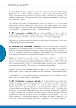 MARCO LEGAL EDUCATIVO
76
desconcentrados. Coordina la gestión administrativa de los niveles desconcentrados de
gestión. Regula y controla el sistema nacional de educación, para lo cual expide las nor-
mas y estándares correspondientes, sin perjuicio de las competencias asignadas a los
distritos metropolitanos y a los gobiernos autónomos descentralizados en la Constitución
de la República y la Ley.
Las máximas autoridades educativas tendrán como una de sus funciones primordiales
transversalizar la interculturalidad para la construcción del Estado plurinacional y garan-
tizar una educación con pertinencia cultural y lingüística para los pueblos afro ecuatoria-
nos, montubios y para las nacionalidades y pueblos indígenas.
Art. 27.- Niveles desconcentrados.- Son los niveles territoriales en los que se gestionan
y ejecutan las políticas educativas definidas por el nivel central. Están conformadas por
los niveles zonales, distritales y circuitales, todos ellos interculturales y bilingües.
Se garantizará la existencia de instancias especializadas del Sistema de Educación Inter-
cultural y Bilingüe en todos los niveles.
Art. 28.- Nivel zonal intercultural y bilingüe.- El nivel zonal intercultural y bilingüe, a
través de las coordinaciones zonales, de distritos educativos metropolitanos y del distrito
educativo del régimen especial de Galápagos, define la planificación y coordina las ac-
ciones de los distritos educativos, y realiza el control de todos los servicios educativos de
la zona de conformidad con las políticas definidas por el nivel central.
Cada zona está conformada por la población y el territorio establecido por el Plan Na-
cional de Educación y atiende la diversidad cultural y lingüística de cada población, ga-
rantiza y realiza el control de aplicación de las políticas en todos los servicios educativos
de la zona intercultural y bilingüe, de conformidad con lo definido por el nivel central; su
estructura y funcionamiento será definido en el respectivo reglamento.
En todas las zonas donde sea pertinente, se garantiza una instancia para la atención
específica a la Educación Intercultural y Bilingüe que desarrolle y fortalezca este sistema.
El coordinador o coordinadora de la zona donde exista mayoría de un pueblo o naciona-
lidad pertenecerá a ese pueblo o nacionalidad.
Art. 29.- Nivel distrital intercultural y bilingüe.- El nivel distrital intercultural y bilingüe,
a través de las direcciones distritales interculturales y bilingües de educación definidas
por la Autoridad Educativa Nacional, atiende las particularidades culturales y lingüísticas
en concordancia con el plan nacional de educación; asegura la cobertura necesaria en
su distrito intercultural y bilingüe en relación con la diversidad cultural y lingüística para
alcanzar la universalización de la educación inicial, básica y bachillerato; y garantiza
la gestión de proyectos, los trámites y la atención a la ciudadanía. Además, interviene
sobre el control del buen uso de los recursos de operación y mantenimiento, y la coordi-
nación, monitoreo y asesoramiento educativo de los establecimientos del territorio, ga-
rantiza que cada circuito educativo intercultural y bilingüe cubra la demanda educativa.
 