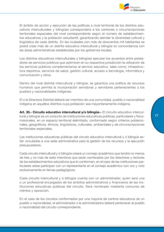 77
El ámbito de acción y ejecución de las políticas a nivel territorial de los distritos edu-
cativos interculturales y bilingües corresponderá a los cantones o circunscripciones
territoriales especiales del nivel correspondiente según el número de establecimien-
tos educativos y la población estudiantil, garantizando atender la diversidad cultural y
lingüística de cada distrito. En las ciudades con más de doscientos mil habitantes se
podrá crear más de un distrito educativo intercultural y bilingüe en concordancia con
las áreas administrativas establecidas por los gobiernos locales.
Los distritos educativos interculturales y bilingües ejecutan los acuerdos entre presta-
dores de servicios públicos que optimicen en su respectiva jurisdicción la utilización de
los servicios públicos complementarios al servicio educativo, tales como: infraestruc-
tura deportiva, servicios de salud, gestión cultural, acceso a tecnología, informática y
comunicación y otros.
Dentro del nivel distrital intercultural y bilingüe, se garantiza una política de recursos
humanos que permita la incorporación servidoras y servidores pertenecientes a los
pueblos y nacionalidades indígenas.
El o la Directora Distrital deberá ser miembro de una comunidad, pueblo o nacionalidad
indígena en aquellos distritos cuya población sea mayoritariamente indígena.
Art. 30.- Circuito educativo intercultural y/o bilingüe.- El circuito educativo intercul-
tural y bilingüe es un conjunto de instituciones educativas públicas, particulares y fisco-
misionales, en un espacio territorial delimitado, conformado según criterios poblacio-
nales, geográficos, étnicos, lingüísticos, culturales, ambientales y de circunscripciones
territoriales especiales.
Las instituciones educativas públicas del circuito educativo intercultural y ó bilingüe es-
tán vinculadas a una sede administrativa para la gestión de los recursos y la ejecución
presupuestaria.
Cada circuito intercultural y ó bilingüe creará un consejo académico que tendrá no menos
de tres y no más de siete miembros que serán nombrados por los directores y rectores
de los establecimientos educativos que lo conforman; en el caso de las instituciones par-
ticulares estas participan con un representante en el consejo académico con voz y voto
exclusivamente en temas pedagógicos.
Cada circuito intercultural y ó bilingüe cuenta con un administrador, quien será una
o un profesional encargados de los ámbitos administrativos y financieros de las ins-
tituciones educativas públicas del circuito. Será nombrado mediante concurso de
méritos y oposición.
En el caso de los circuitos conformados por una mayoría de centros educativos de un
pueblo o nacionalidad, el administrador o la administradora deberá pertenecer al pueblo
o nacionalidad del circuito correspondiente.
 