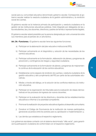 79
social para su comunidad educativa denominado gobierno escolar. Corresponde al go-
bierno escolar realizar la veeduría ciudadana de la gestión administrativa y la rendición
social de cuentas.
El gobierno escolar es la instancia primaria de participación y veeduría ciudadana en la
gestión de las instituciones educativas públicas. Está integrado por delegados de las y
los estudiantes, las y los docentes, directivos y padres de familia o representantes legales.
El gobierno escolar estará presidido por la persona designada por voto universal de entre
sus miembros para el período de un año lectivo.
Art. 34.- Funciones.- El gobierno escolar tiene las siguientes funciones:
a)	 Participar en la elaboración del plan educativo institucional (PEI);
b)	 Participar activamente en el diagnóstico y solución de las necesidades de los
centros educativos;
c)	 Participar activamente en la formulación, elaboración de planes y programas de
prevención y contingencia de riesgos y seguridad ciudadana;
d)	 Participar activamente en la formulación de planes y programas de mejoramien-
to continuo de la educación de los centros educativos;
e)	 Establecerse como espacio de rendición de cuentas y veeduría ciudadana de la
gestión educativa y del cumplimiento del PEI por parte de las autoridades edu-
cativas;
f)	 Mediar, a través del diálogo, en la solución de los conflictos relativos a la institu-
ción educativa;
g)	 Participar en la organización de tribunales para la evaluación de clases demos-
trativas en los procesos de ingresos de nuevos docentes;
h)	 Participar en la evaluación de los directivos y docentes de los establecimientos
educativos e informar a la autoridad competente;
i)	 Promover la realización de proyectos educativos ligados al desarrollo comunitario;
j)	 Construir el Código de Convivencia de la institución de manera participativa,
generando acuerdos entre los actores para su aprobación e implementación; y,
k)	 Las demás que establezca el respectivo reglamento.
Los gobiernos escolares contarán con el sistema denominado “silla vacía”, para garanti-
zar la participación ciudadana de conformidad con el respectivo reglamento.
 