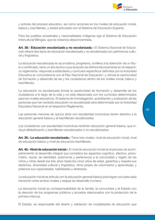 81
y actores del proceso educativo, así como acciones en los niveles de educación inicial,
básica y bachillerato, y estará articulado con el Sistema de Educación Superior.
Para los pueblos ancestrales y nacionalidades indígenas rige el Sistema de Educación
Intercultural Bilingüe, que es instancia desconcentrada.
Art. 38.- Educación escolarizada y no escolarizada.- El Sistema Nacional de Educa-
ción ofrece dos tipos de educación escolarizada y no escolarizada con pertinencia cultu-
ral y lingüística.
La educación escolarizada es acumulativa, progresiva, conlleva a la obtención de un títu-
lo o certificado, tiene un año lectivo cuya duración se definirá técnicamente en el respecti-
vo reglamento; responde a estándares y currículos específicos definidos por la Autoridad
Educativa en concordancia con el Plan Nacional de Educación; y, brinda la oportunidad
de formación y desarrollo de las y los ciudadanos dentro de los niveles inicial, básico y
bachillerato.
La educación no escolarizada brinda la oportunidad de formación y desarrollo de los
ciudadanos a lo largo de la vida y no está relacionada con los currículos determinados
para los niveles educativos. El sistema de homologación, acreditación y evaluación de las
personas que han recibido educación no escolarizada será determinado por la Autoridad
Educativa Nacional en el respectivo Reglamento.
Las personas menores de quince años con escolaridad inconclusa tienen derecho a la
educación general básica y el bachillerato escolarizados.
Los ciudadanos con escolaridad inconclusa recibirán educación general básica, que in-
cluye alfabetización y bachillerato escolarizados o no escolarizados.
Art. 39.- La educación escolarizada.- Tiene tres niveles: nivel de educación inicial, nivel
de educación básico y nivel de educación bachillerato.
Art. 40.- Nivel de educación inicial.- El nivel de educación inicial es el proceso de acom-
pañamiento al desarrollo integral que considera los aspectos cognitivo, afectivo, psico-
motriz, social, de identidad, autonomía y pertenencia a la comunidad y región de los
niños y niñas desde los tres años hasta los cinco años de edad, garantiza y respeta sus
derechos, diversidad cultural y lingüística, ritmo propio de crecimiento y aprendizaje, y
potencia sus capacidades, habilidades y destrezas.
La educación inicial se articula con la educación general básica para lograr una adecuada
transición entre ambos niveles y etapas de desarrollo humano.
La educación inicial es corresponsabilidad de la familia, la comunidad y el Estado con
la atención de los programas públicos y privados relacionados con la protección de la
primera infancia.
El Estado, es responsable del diseño y validación de modalidades de educación que
 