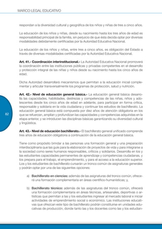 MARCO LEGAL EDUCATIVO
82
respondan a la diversidad cultural y geográfica de los niños y niñas de tres a cinco años.
La educación de los niños y niñas, desde su nacimiento hasta los tres años de edad es
responsabilidad principal de la familia, sin perjuicio de que ésta decida optar por diversas
modalidades debidamente certificadas por la Autoridad Educativa Nacional.
La educación de los niños y niñas, entre tres a cinco años, es obligación del Estado a
través de diversas modalidades certificadas por la Autoridad Educativa Nacional.
Art. 41.- Coordinación interinstitucional.- La Autoridad Educativa Nacional promoverá
la coordinación entre las instituciones públicas y privadas competentes en el desarrollo
y protección integral de las niñas y niños desde su nacimiento hasta los cinco años de
edad.
Dicha Autoridad desarrollará mecanismos que permitan a la educación inicial comple-
mentar y articular transversalmente los programas de protección, salud y nutrición.
Art. 42.- Nivel de educación general básica.- La educación general básica desarro-
lla las capacidades, habilidades, destrezas y competencias de las niñas, niños y ado-
lescentes desde los cinco años de edad en adelante, para participar en forma crítica,
responsable y solidaria en la vida ciudadana y continuar los estudios de bachillerato. La
educación general básica está compuesta por diez años de atención obligatoria en los
que se refuerzan, amplían y profundizan las capacidades y competencias adquiridas en la
etapa anterior, y se introducen las disciplinas básicas garantizando su diversidad cultural
y lingüística.
Art. 43.- Nivel de educación bachillerato.- El bachillerato general unificado comprende
tres años de educación obligatoria a continuación de la educación general básica.
Tiene como propósito brindar a las personas una formación general y una preparación
interdisciplinaria que las guíe para la elaboración de proyectos de vida y para integrarse a
la sociedad como seres humanos responsables, críticos y solidarios. Desarrolla en los y
las estudiantes capacidades permanentes de aprendizaje y competencias ciudadanas, y
los prepara para el trabajo, el emprendimiento, y para el acceso a la educación superior.
Los y los estudiantes de bachillerato cursarán un tronco común de asignaturas generales
y podrán optar por una de las siguientes opciones:
a)	 Bachillerato en ciencias: además de las asignaturas del tronco común, ofrece-
rá una formación complementaria en áreas científico-humanísticas; y,
b)	 Bachillerato técnico: además de las asignaturas del tronco común, ofrecerá
una formación complementaria en áreas técnicas, artesanales, deportivas o ar-
tísticas que permitan a las y los estudiantes ingresar al mercado laboral e iniciar
actividades de emprendimiento social o económico. Las instituciones educati-
vas que ofrezcan este tipo de bachillerato podrán constituirse en unidades edu-
cativas de producción, donde tanto las y los docentes como las y los estudian-
 