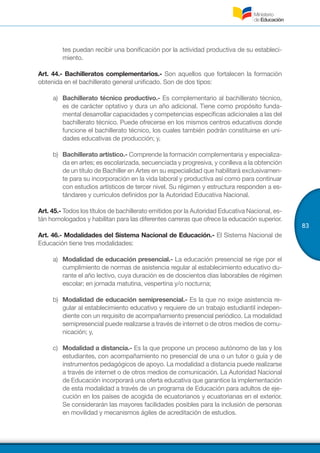 83
tes puedan recibir una bonificación por la actividad productiva de su estableci-
miento.
Art. 44.- Bachilleratos complementarios.- Son aquellos que fortalecen la formación
obtenida en el bachillerato general unificado. Son de dos tipos:
a)	 Bachillerato técnico productivo.- Es complementario al bachillerato técnico,
es de carácter optativo y dura un año adicional. Tiene como propósito funda-
mental desarrollar capacidades y competencias específicas adicionales a las del
bachillerato técnico. Puede ofrecerse en los mismos centros educativos donde
funcione el bachillerato técnico, los cuales también podrán constituirse en uni-
dades educativas de producción; y,
b)	 Bachillerato artístico.- Comprende la formación complementaria y especializa-
da en artes; es escolarizada, secuenciada y progresiva, y conlleva a la obtención
de un título de Bachiller en Artes en su especialidad que habilitará exclusivamen-
te para su incorporación en la vida laboral y productiva así como para continuar
con estudios artísticos de tercer nivel. Su régimen y estructura responden a es-
tándares y currículos definidos por la Autoridad Educativa Nacional.
Art. 45.- Todos los títulos de bachillerato emitidos por la Autoridad Educativa Nacional, es-
tán homologados y habilitan para las diferentes carreras que ofrece la educación superior.
Art. 46.- Modalidades del Sistema Nacional de Educación.- El Sistema Nacional de
Educación tiene tres modalidades:
a)	 Modalidad de educación presencial.- La educación presencial se rige por el
cumplimiento de normas de asistencia regular al establecimiento educativo du-
rante el año lectivo, cuya duración es de doscientos días laborables de régimen
escolar; en jornada matutina, vespertina y/o nocturna;
b)	 Modalidad de educación semipresencial.- Es la que no exige asistencia re-
gular al establecimiento educativo y requiere de un trabajo estudiantil indepen-
diente con un requisito de acompañamiento presencial periódico. La modalidad
semipresencial puede realizarse a través de internet o de otros medios de comu-
nicación; y,
c)	 Modalidad a distancia.- Es la que propone un proceso autónomo de las y los
estudiantes, con acompañamiento no presencial de una o un tutor o guía y de
instrumentos pedagógicos de apoyo. La modalidad a distancia puede realizarse
a través de internet o de otros medios de comunicación. La Autoridad Nacional
de Educación incorporará una oferta educativa que garantice la implementación
de esta modalidad a través de un programa de Educación para adultos de eje-
cución en los países de acogida de ecuatorianos y ecuatorianas en el exterior.
Se considerarán las mayores facilidades posibles para la inclusión de personas
en movilidad y mecanismos ágiles de acreditación de estudios.
 