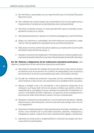 MARCO LEGAL EDUCATIVO
88
c)	 Ser atendidos y escuchados en sus requerimientos por la Autoridad Educativa
Nacional o local;
d)	 Ser evaluados de manera integral, de conformidad con la Ley, los reglamentos y
disposiciones emanadas de la autoridad educativa correspondiente;
e)	 Garantizar el debido proceso en todo procedimiento que la autoridad corres-
pondiente iniciare en su contra;
f)	 Asociarse para potenciar y apoyar sus funciones pedagógicas y/o administrativas;
g)	 Elegir a sus directivos y autoridades, de conformidad con sus estatutos y regla-
mentos internos legalmente aprobados por la autoridad competente;
h)	 Articularse con otros centros educativos públicos o privados entre sí como parte
del Sistema Nacional de Educación; e,
i)	 Acceder a convenios de cooperación interinstitucional con el sector público o pri-
vado para proyectos específicos que sean relevantes para el desarrollo educativo.
Art. 58.- Deberes y obligaciones de las instituciones educativas particulares.- Son
deberes y obligaciones de las instituciones educativas particulares:
a)	 Garantizar la utilización de medidas de acción afirmativa a favor de los titulares
de derechos que se encuentran en condición de desigualdad, para el acceso y
permanencia en el servicio de educación que están autorizados a brindar;
b)	 Cumplir las medidas de protección impuestas por las autoridades judiciales o
administrativas a favor de las y los estudiantes en el establecimiento educativo;
c)	 Apoyar y proteger a las y los estudiantes u otras personas integrantes de la
institución, que hayan sido víctimas de abusos o delitos que atenten contra su
integridad física, psicológica o sexual, dictando la suspensión inmediata de fun-
ciones o actividades de el/los implicados, sin perjuicio de las investigaciones y
sanciones de orden administrativo, penal o civil que correspondan;
d)	 Respetar los derechos de las personas y excluir toda forma de abuso, maltrato,
discriminación y desvalorización, así como toda forma de castigo cruel, inhuma-
no y degradante;
e)	 Garantizar el debido proceso en todo procedimiento orientado a establecer san-
ciones a los miembros de la comunidad educativa, docentes, trabajadoras y
trabajadores, padres, madres de familia o representantes legales y estudiantes;
f)	 Garantizar la construcción e implementación y evolución de códigos de convi-
vencia de forma participativa;
 