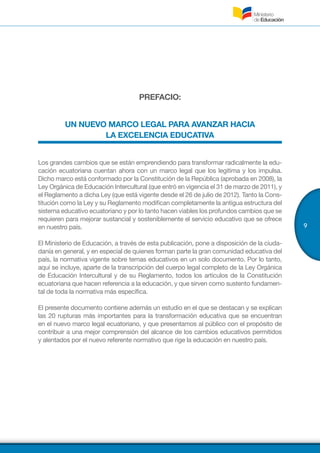 9
PREFACIO:
UN NUEVO MARCO LEGAL PARA AVANZAR HACIA
LA EXCELENCIA EDUCATIVA
Los grandes cambios que se están emprendiendo para transformar radicalmente la edu-
cación ecuatoriana cuentan ahora con un marco legal que los legitima y los impulsa.
Dicho marco está conformado por la Constitución de la República (aprobada en 2008), la
Ley Orgánica de Educación Intercultural (que entró en vigencia el 31 de marzo de 2011), y
el Reglamento a dicha Ley (que está vigente desde el 26 de julio de 2012). Tanto la Cons-
titución como la Ley y su Reglamento modifican completamente la antigua estructura del
sistema educativo ecuatoriano y por lo tanto hacen viables los profundos cambios que se
requieren para mejorar sustancial y sosteniblemente el servicio educativo que se ofrece
en nuestro país.
El Ministerio de Educación, a través de esta publicación, pone a disposición de la ciuda-
danía en general, y en especial de quienes forman parte la gran comunidad educativa del
país, la normativa vigente sobre temas educativos en un solo documento. Por lo tanto,
aquí se incluye, aparte de la transcripción del cuerpo legal completo de la Ley Orgánica
de Educación Intercultural y de su Reglamento, todos los artículos de la Constitución
ecuatoriana que hacen referencia a la educación, y que sirven como sustento fundamen-
tal de toda la normativa más específica.
El presente documento contiene además un estudio en el que se destacan y se explican
las 20 rupturas más importantes para la transformación educativa que se encuentran
en el nuevo marco legal ecuatoriano, y que presentamos al público con el propósito de
contribuir a una mejor comprensión del alcance de los cambios educativos permitidos
y alentados por el nuevo referente normativo que rige la educación en nuestro país.
 