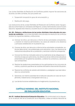 91
Las Juntas Distritales de Resolución de Conflictos podrán imponer las sanciones de
acuerdo a la falta cometida, las que pueden ser:
•	 Suspensión temporal sin goce de remuneración; y,
•	 Destitución del cargo.
Las resoluciones de las Juntas Distritales de Resolución de Conflictos serán impugna-
bles de conformidad con el Estatuto del Régimen Jurídico Administrativo de la Función
Ejecutiva. Agotada esta instancia, se podrá recurrir en sede contenciosa administrativa.
Art. 66.- Deberes y atribuciones de las juntas distritales interculturales de reso-
lución de conflictos.- Las juntas distritales interculturales de resolución de conflictos
tendrán los siguientes deberes y atribuciones:
a)	 Conocer de oficio, por denuncia o informe de las autoridades competentes,
y resolver en instancia administrativa, los casos de violación a los derechos
y principios establecidos en la presente Ley;
b)	 Conocer de oficio, por denuncia o informe de las autoridades competentes, so-
bre las faltas de las y los profesionales de la educación y las y los directivos de
instituciones educativas de su jurisdicción y sancionar conforme corresponda;
c)	 Conocer los informes motivados sobre el incumplimiento de las obligaciones in-
herentes al cargo por parte de las y los directivos de las instituciones educativas
presentados por los gobiernos escolares, y ordenar los correctivos y sanciones
que correspondan;
d)	 Resolver las apelaciones presentadas por los participantes en los concursos de
méritos y oposición para llenar las vacantes del Sistema Nacional de Educación;
e)	 Resolver los conflictos de carácter administrativo y pedagógico que sean eleva-
dos a su conocimiento;
f)	 Sancionar a la máxima autoridad de la institución educativa en caso de incum-
plimiento, inobservancia o transgresión de la Ley; y,
g)	 Las demás funciones establecidas en el reglamento a la presente Ley.
CAPÍTULO NOVENO. DEL INSTITUTO NACIONAL
DE EVALUACIÓN EDUCATIVA
Art. 67.- Instituto Nacional de Evaluación Educativa.- De conformidad con lo dispues-
to en el artículo 346 de la Constitución de la República, créase el Instituto Nacional de
 